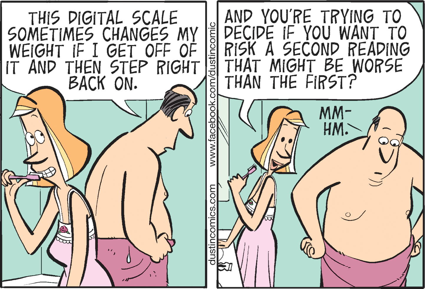 Organism OCR: THIS DIGITAL SCALE SOMETIMES CHANGES MY WEIGHT IF I GET OFF OF IT AND THEN STEP RIGHT BACK ON. AND YOU'RE TRYING TO DECIDE IF YOU WANT TO RISK A SECOND READING THAT MIGHT BE WORSE THAN THE FIRST? MM- HM. dustincomics.com www.facebook.com/dustincomic THIS DIGITAL SCALE SOMETIMES CHANGES MY WEIGHT IF I GET OFF OF IT AND THEN STEP RIGHT BACK ON. AND YOU'RE TRYING TO DECIDE IF YOU WANT TO RISK A SECOND READING THAT MIGHT BE WORSE THAN THE FIRST? MM- HM. dustincomics.com www.facebook.com/dustincomic