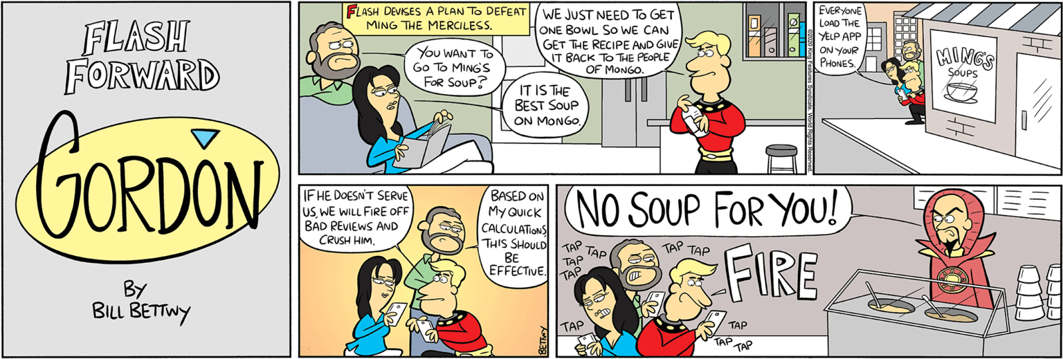 Product OCR: FLASH DEVISES A PLAN TO DEFEAT WE JUST NEED To GET MING THE MERCILESS. FLASH FORWARD ONE BOWL SO WE CAN GET THE RECIPE AND GIVE IT BACK TO THE PEOPLE OF MONGO. EVERYONE LOAD THE ELP APP HH ON YOUR E PHONES CAUNGS You WANT TO Go To MINGS FOR SOUP? SOUPS IT IS THE BEST SOUP ON MONGO. GORDON IF HE DOESN'T SERVE lus WE WILL FIRE OFF BAD REVIEWS AND CRUSH HIMBASED ON My QUICK CALCULATIONS THIS SHOULD (No SOUP FOR YOU! O FIRE BE TAP TAP TAP TAP TAP EFFECTIVETA BY BILL BETTWY TAP TAP TAP FLASH DEVISES A PLAN TO DEFEAT WE JUST NEED To GET MING THE MERCILESS. FLASH FORWARD ONE BOWL SO WE CAN GET THE RECIPE AND GIVE IT BACK TO THE PEOPLE OF MONGO. EVERYONE LOAD THE ELP APP HH ON YOUR E PHONES CAUNGS You WANT TO Go To MINGS FOR SOUP? SOUPS IT IS THE BEST SOUP ON MONGO. GORDON IF HE DOESN'T SERVE lus WE WILL FIRE OFF BAD REVIEWS AND CRUSH HIMBASED ON My QUICK CALCULATIONS THIS SHOULD (No SOUP FOR YOU! O FIRE BE TAP TAP TAP TAP TAP EFFECTIVETA BY BILL BETTWY TAP TAP TAP