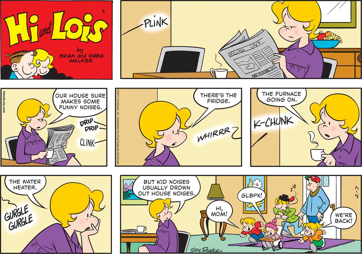 Organism OCR: Hi Lois and PLINK by BRIAN and GREG WALKER wwww OUR HOUSE SURE MAKES SOME FUNNY NOISES. THERE'S THE FRIDGE. THE FURNACE GOING ON. DRIP DRIP K-CHUNK CLINK- WHIRRR THE WATER HEATER. BUT KID NOISES USUALLY DROWN OUT HOUSE NOISES. GURGLE GURGLE GLBPX! HIMOM! WE'RE BACK! ERICRNES HiandLois.com Hi Lois and PLINK by BRIAN and GREG WALKER wwww OUR HOUSE SURE MAKES SOME FUNNY NOISES. THERE'S THE FRIDGE. THE FURNACE GOING ON. DRIP DRIP K-CHUNK CLINK- WHIRRR THE WATER HEATER. BUT KID NOISES USUALLY DROWN OUT HOUSE NOISES. GURGLE GURGLE GLBPX! HIMOM! WE'RE BACK! ERICRNES HiandLois.com