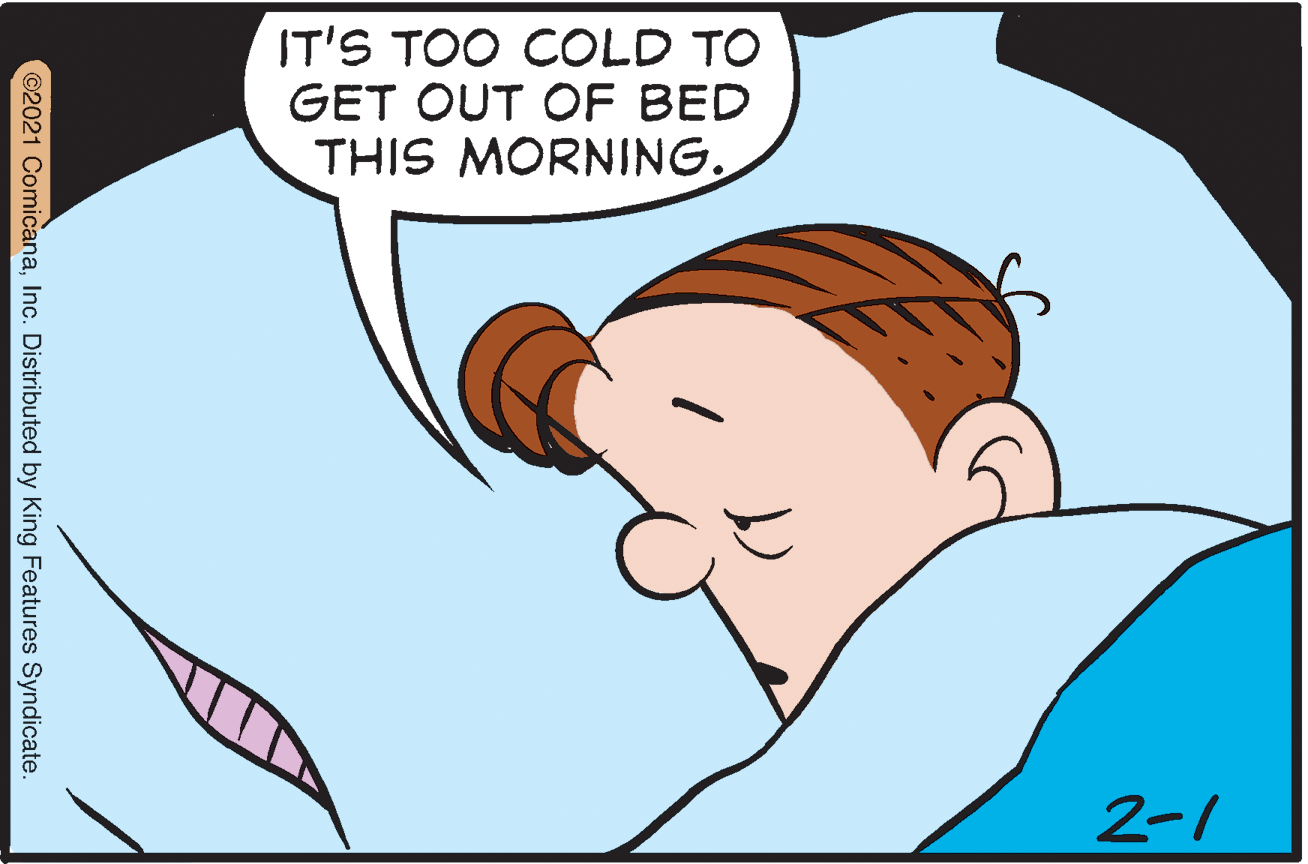 Organism OCR: IT'S TOO COLD TO GET OUT OF BED THIS MORNING. 2-1 ©2021 ComicanaInc. Distributed by King Features Syndicate. IT'S TOO COLD TO GET OUT OF BED THIS MORNING. 2-1 ©2021 ComicanaInc. Distributed by King Features Syndicate.