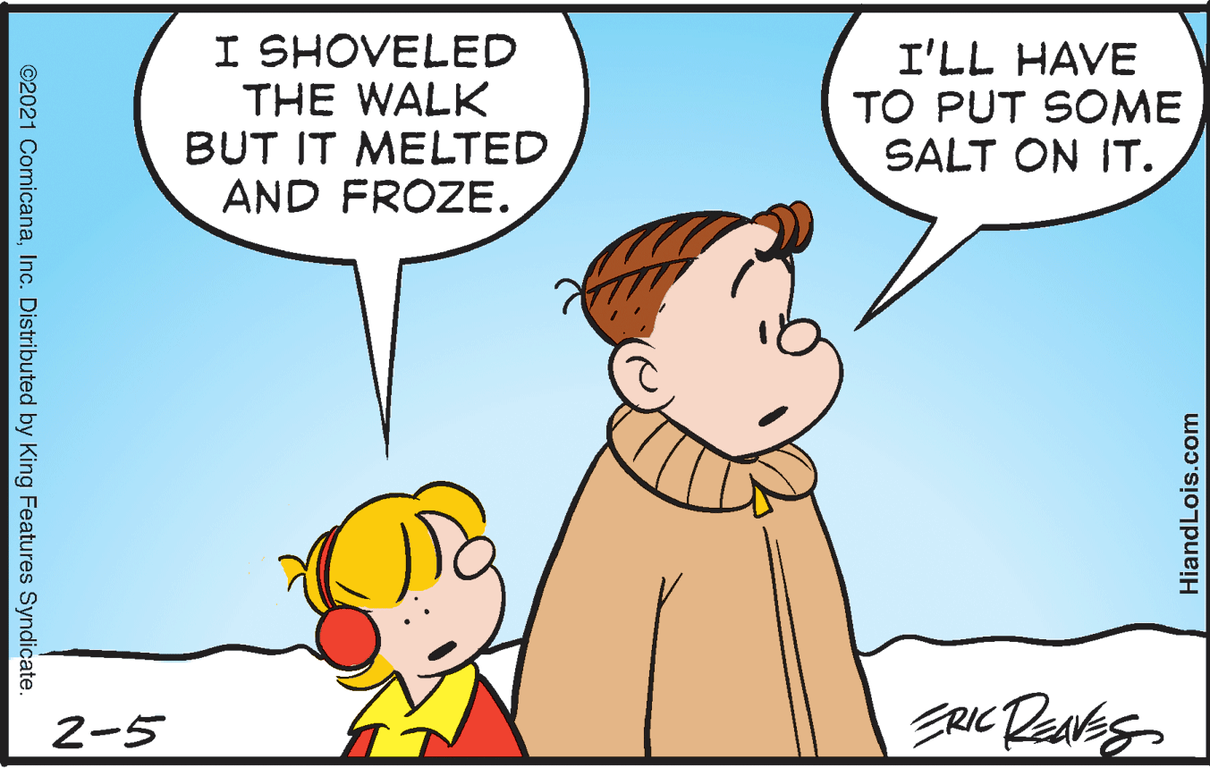 Mammal OCR: I SHOVELED THE WALK BUT IT MELTED AND FROZE. I'LL HAVE TO PUT SOME SALT ON IT. 2-5 ©2021 ComicanaInc. Distributed by King Features Syndicate. HiandLois.com I SHOVELED THE WALK BUT IT MELTED AND FROZE. I'LL HAVE TO PUT SOME SALT ON IT. 2-5 ©2021 ComicanaInc. Distributed by King Features Syndicate. HiandLois.com