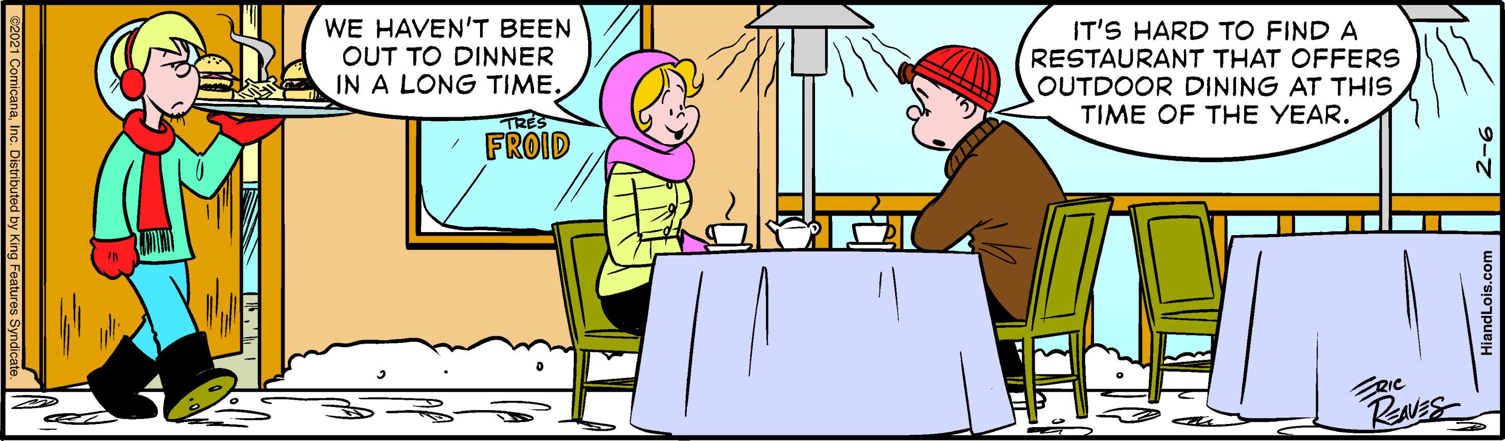 People OCR: WE HAVEN'T BEEN OUT TO DINNER IN A LONG TIME. IT'S HARD TO FIND A RESTAURANT THAT OFFERS OUTDOOR DINING AT THIS TIME OF THE YEAR. TRES FROID RIC ITTV 2021 ComicanaInc. Distributed by King F WE HAVEN'T BEEN OUT TO DINNER IN A LONG TIME. IT'S HARD TO FIND A RESTAURANT THAT OFFERS OUTDOOR DINING AT THIS TIME OF THE YEAR. TRES FROID RIC ITTV 2021 ComicanaInc. Distributed by King F