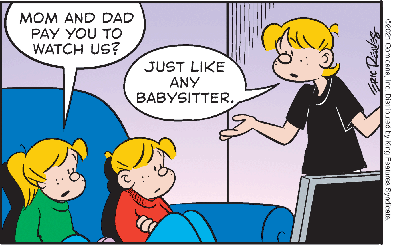 Mammal OCR: MOM AND DAD PAY YOU TO WATCH US? JUST LIKE ANY BABYSITTER. ©2021 ComicanaInc. Distributed by King Features Syndicate MOM AND DAD PAY YOU TO WATCH US? JUST LIKE ANY BABYSITTER. ©2021 ComicanaInc. Distributed by King Features Syndicate