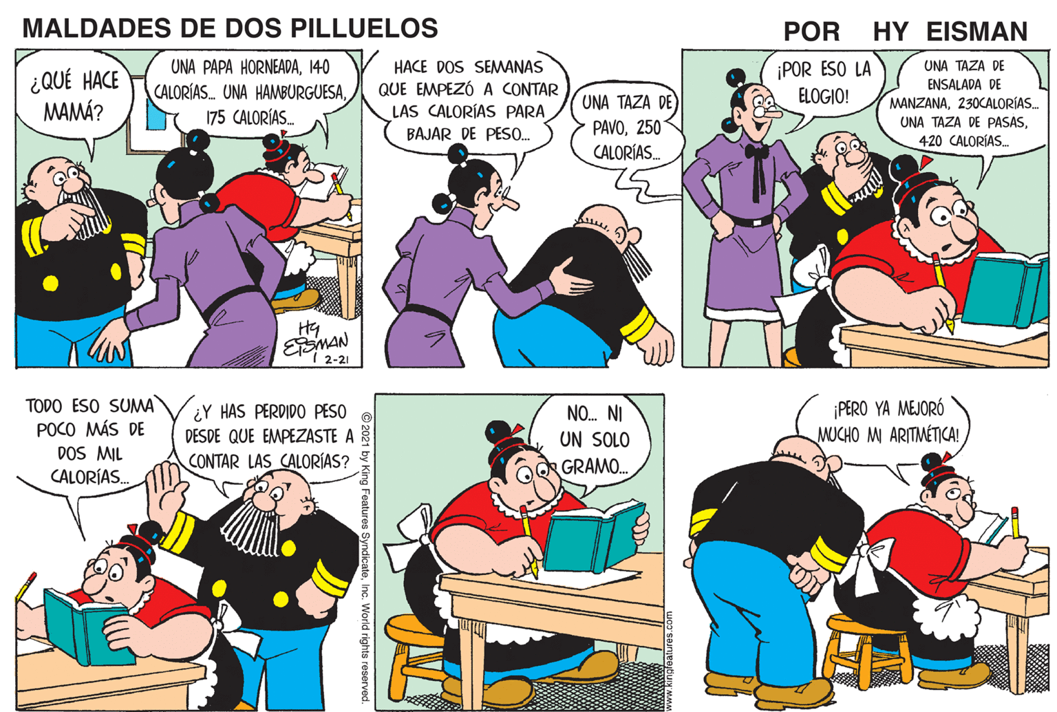 Line OCR: MALDADES DE DOS PILLUELOS POR HY EISMAN UNA PAPA HORNEADA140 CALORÍAS. UNA HAMBURGUESA175 CALORÍAS. ¡POR ESO LA ELOGIO! HACE DOS SEMWANAS UNA TAZA DE ¿QUÉ HACE MAMÁ? QUE EMPEZÓ A CONTAR LAS CALORÍAS PARA ENSALADA DE MANZANA230CALORÍAS. UNA TAZA DE) UNA TAZA DE PASAS250 CALORÍAS. BAJAR DE PES0. 420 CALORÍAS. EMAN I 2-21 TODO ESO SUMA POCO MÁS DE DOS MIL CALORÍAS. ¿Y HAS PERDIDO PESO DESDE QUE EMPEZASTE A CONTAR LAS CALORÍAS? ¡PERO YA MEJORÓ MUCHO MI ARITMÉTICA! NO. NI UN SOLO QQR GRAMO. g Features S teInc. World rights reserved. MALDADES DE DOS PILLUELOS POR HY EISMAN UNA PAPA HORNEADA140 CALORÍAS. UNA HAMBURGUESA175 CALORÍAS. ¡POR ESO LA ELOGIO! HACE DOS SEMWANAS UNA TAZA DE ¿QUÉ HACE MAMÁ? QUE EMPEZÓ A CONTAR LAS CALORÍAS PARA ENSALADA DE MANZANA230CALORÍAS. UNA TAZA DE) UNA TAZA DE PASAS250 CALORÍAS. BAJAR DE PES0. 420 CALORÍAS. EMAN I 2-21 TODO ESO SUMA POCO MÁS DE DOS MIL CALORÍAS. ¿Y HAS PERDIDO PESO DESDE QUE EMPEZASTE A CONTAR LAS CALORÍAS? ¡PERO YA MEJORÓ MUCHO MI ARITMÉTICA! NO. NI UN SOLO QQR GRAMO. g Features S teInc. World rights reserved.