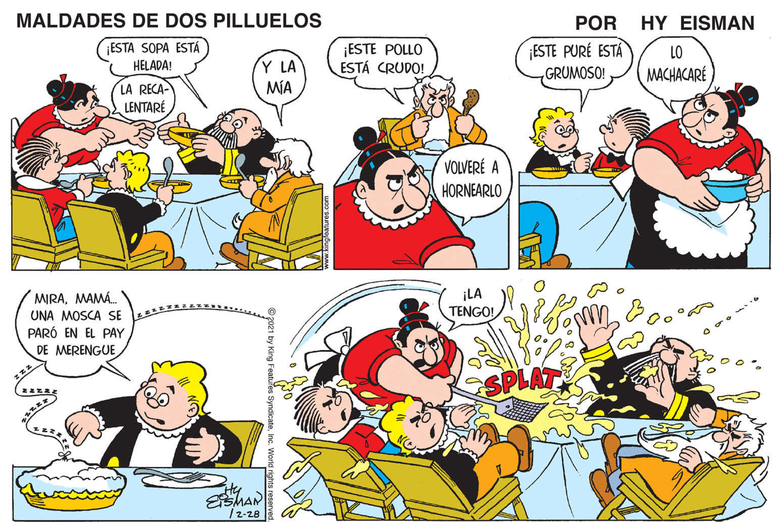 Mammal OCR: MALDADES DE DOS PILLUELOS POR HY EISMAN ¡ESTE PURÉ ESTÁ GRUMOSO! ¡ESTA SOPA ESTÁ ¡ESTE POLLO ESTÁ CRUDO! LO Y LA MÍA HELADA! MACHACARÉ LA RECA- LENTARÉ VOLVERÉ A HORNEARLO ¡LA TENGO! MIRAMAMÁ. UNA MOSCA SE PARÓ EN EL PAY MERENGUE SPLAT / 2-28 MALDADES DE DOS PILLUELOS POR HY EISMAN ¡ESTE PURÉ ESTÁ GRUMOSO! ¡ESTA SOPA ESTÁ ¡ESTE POLLO ESTÁ CRUDO! LO Y LA MÍA HELADA! MACHACARÉ LA RECA- LENTARÉ VOLVERÉ A HORNEARLO ¡LA TENGO! MIRAMAMÁ. UNA MOSCA SE PARÓ EN EL PAY MERENGUE SPLAT / 2-28