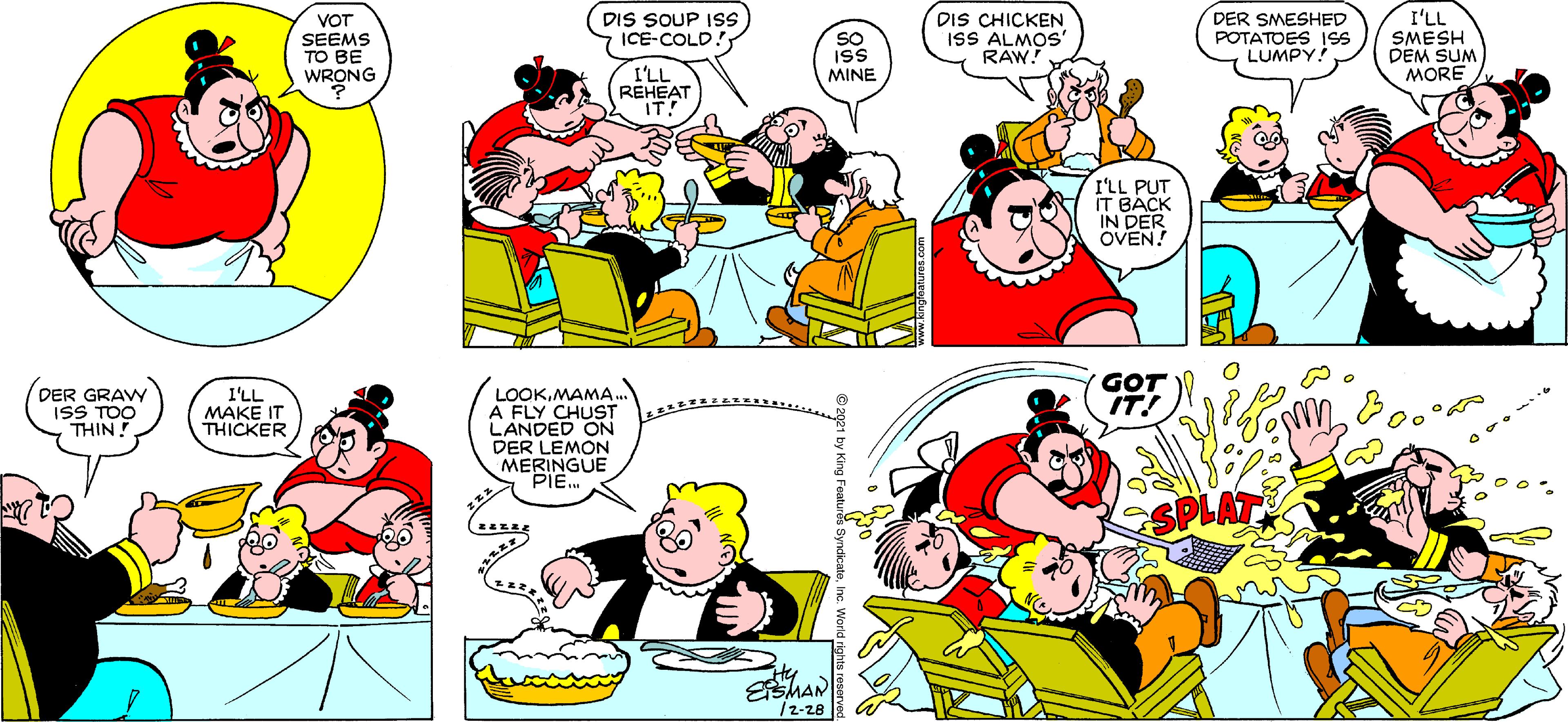 Organism OCR: I'LL DIS SOUP ISs ICE-COLD! DIS CHICKEN ISS ALMOS' RAW! DER SMESHED POTATOES 1S LUMPY! VOT SEEMS TO BE WRONG SMESH DEM SUM MORE SO I'LL REHEAT IT! MINE I'LL PUT IT BACK IN DER OVEN! DER GRAVY GOT LOOKMAMA. A FLY CHUST LANDED ON DER LEMON MERINGUE PIE ISS TOO THIN l'LL MAKE IT THICKER SPLAT ty ESMAN /2-28 I'LL DIS SOUP ISs ICE-COLD! DIS CHICKEN ISS ALMOS' RAW! DER SMESHED POTATOES 1S LUMPY! VOT SEEMS TO BE WRONG SMESH DEM SUM MORE SO I'LL REHEAT IT! MINE I'LL PUT IT BACK IN DER OVEN! DER GRAVY GOT LOOKMAMA. A FLY CHUST LANDED ON DER LEMON MERINGUE PIE ISS TOO THIN l'LL MAKE IT THICKER SPLAT ty ESMAN /2-28