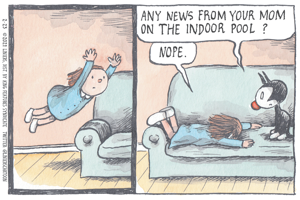 Adaptation OCR: ANY NEWS FROM YOUR MOM ON THE INDOOR POOL ? NOPE. 2-23 © 2021 LINIERSDIST. BY KING FEATURES SYNDICATE TWITTER: @LINIERSCARTOON ANY NEWS FROM YOUR MOM ON THE INDOOR POOL ? NOPE. 2-23 © 2021 LINIERSDIST. BY KING FEATURES SYNDICATE TWITTER: @LINIERSCARTOON