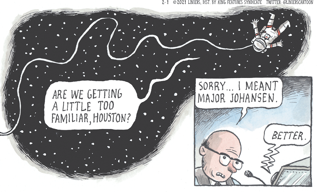 Font OCR: 2-1 © 2021 LINIERSDIST. BY KING FEATURES SYNDICATE TWITTER: @LINIERSCARTOON SORRY... I MEANT MAJOR JOHANSEN ARE WE GETTING A LITTLE TOO FAMILIARHOUSTON? BETTER. 2-1 © 2021 LINIERSDIST. BY KING FEATURES SYNDICATE TWITTER: @LINIERSCARTOON SORRY... I MEANT MAJOR JOHANSEN ARE WE GETTING A LITTLE TOO FAMILIARHOUSTON? BETTER.