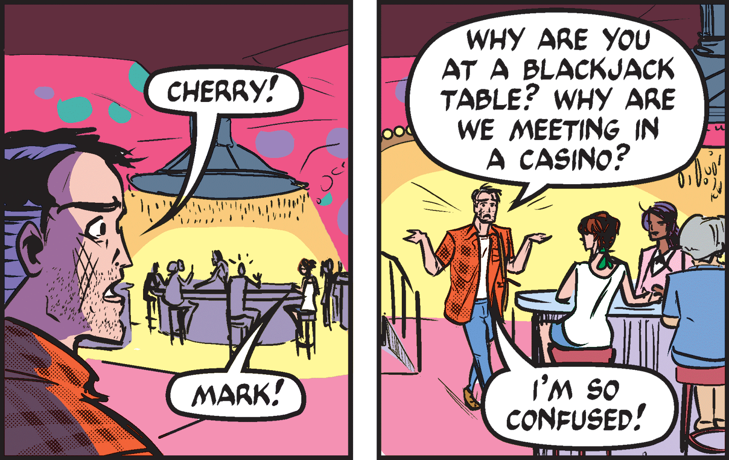 Comics OCR: WHY ARE YOU AT A BLACKJACK TABLE? WHY ARE WE MEETING IN A CASINO? CHERRY! OS W.I CONFUSED! MARK! WHY ARE YOU AT A BLACKJACK TABLE? WHY ARE WE MEETING IN A CASINO? CHERRY! OS W.I CONFUSED! MARK!