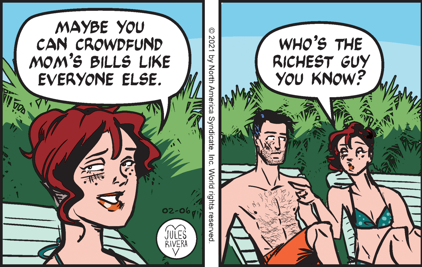 Happy OCR: MAYBE YOU CAN CROWDFUND MOM'S BILLS LIKE EVERYONE ELSE. WHO'S THE RICHEST GUY YOU KNOW? 02-06 JULES RIVERA © 2021 by North America SyndicateInc. World rights reserved. MAYBE YOU CAN CROWDFUND MOM'S BILLS LIKE EVERYONE ELSE. WHO'S THE RICHEST GUY YOU KNOW? 02-06 JULES RIVERA © 2021 by North America SyndicateInc. World rights reserved.