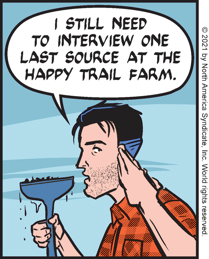 Finger OCR: | STILL NEED TO INTERVIEW ONE LAST SOURCE AT THE HAPPY TRAIL FARM. © 2021 by North America SyndicateInc. World rights reserved. | STILL NEED TO INTERVIEW ONE LAST SOURCE AT THE HAPPY TRAIL FARM. © 2021 by North America SyndicateInc. World rights reserved.