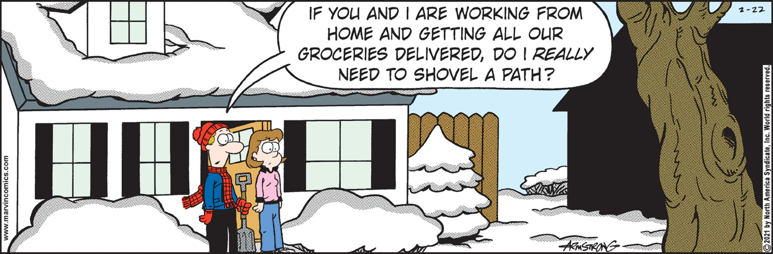 Event OCR: IF YOU AND I ARE WORKING FROM HOME AND GETTING ALL OUR GROCERIES DELIVEREDDO I REALLY NEED TO SHOVEL A PATH? 2-22 KNSTRONG www.marvincomics.com 2021 by North America SyadicateInc. World rights reserved. IF YOU AND I ARE WORKING FROM HOME AND GETTING ALL OUR GROCERIES DELIVEREDDO I REALLY NEED TO SHOVEL A PATH? 2-22 KNSTRONG www.marvincomics.com 2021 by North America SyadicateInc. World rights reserved.