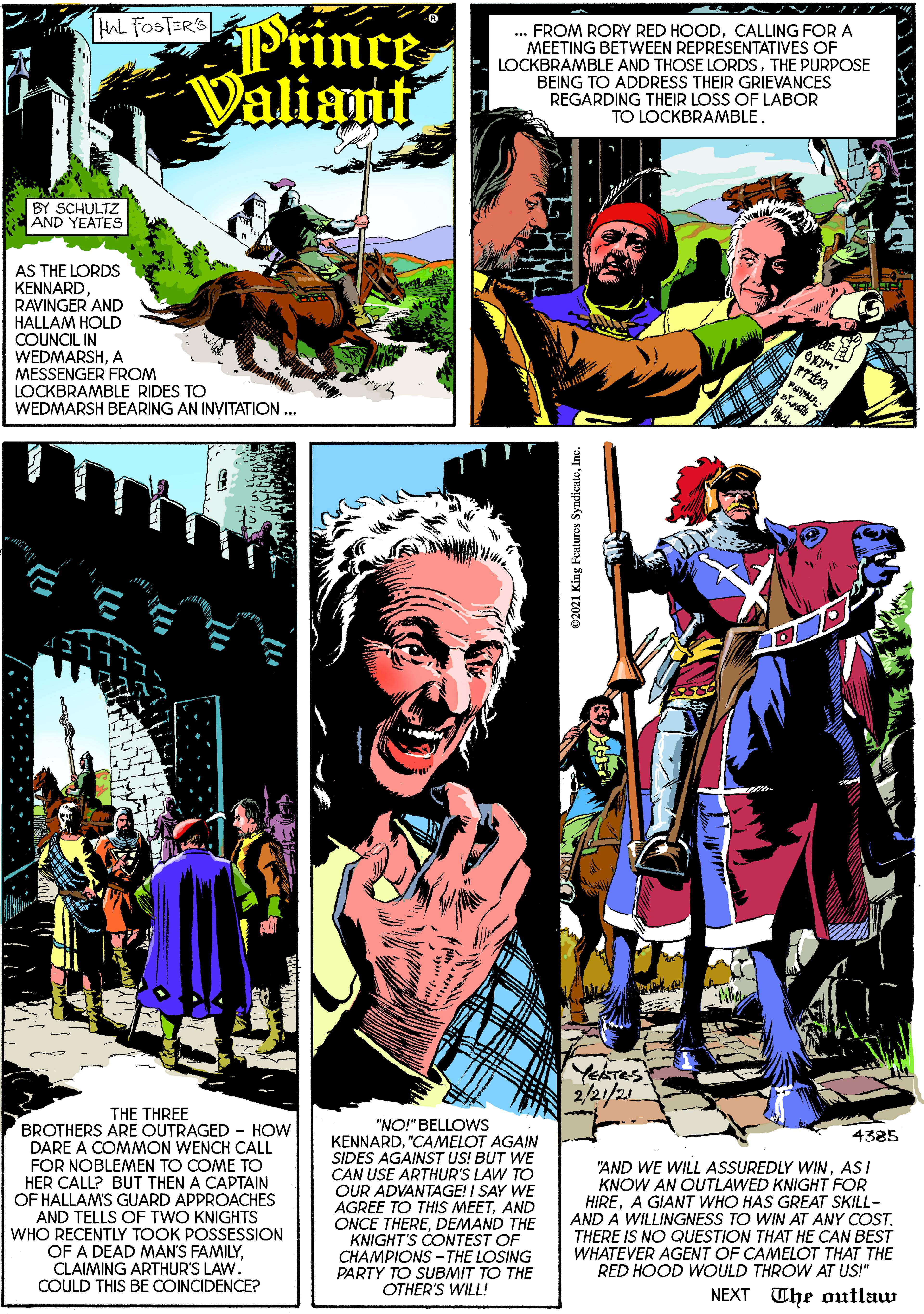 Poster OCR: iStince Valiant HAL FOSTER'S . FROM RORY RED HOODCALLING FOR A MEETING BETWEEN REPRESENTATIVES OF LOCKBRAMBLE AND THOSE LORDSTHE PURPOSE BEING TO ADDRESS THEIR GRIEVANCES REGARDING THEIR LOSS OF LABOR TO LOCKBRAMBLE. BY SCHULTZ AND YEATES AS THE LORDS KENNARDRAVINGER AND HALLAM HOLD COUNCIL IN WEDMARSHA MESSENGER FROM LOCKBRAMBLE RIDES TO WEDMARSH BEARING AN INVITATION ... YEATES 2/2/2 THE THREE BROTHERS ARE OUTRAGED - HOW DARE A COMMON WENCH CALL "NO!" BELLOWS KENNARD"CAMELOT AGAIN SIDES AGAINST US! BUT WE CAN USE ARTHUR'S LAW TO OUR ADVANTAGE! I SAY WE AGREE TO THIS MEETAND ONCE THEREDEMAND THE KNIGHT'S CONTEST OF CHAMPIONS -THE LOSING PARTY TO SUBMIT TO THE OTHER'S WILL! 4385 FOR NOBLEMEN TO COME TO HER CALL? BUT THEN A CAPTAIN OF HALLAMS GUARD APPROACHES AND TELLS OF TWO KNIGHTS WHO RECENTLY TOOK POSSESSION OF A DEAD MAN'S FAMILYCLAIMING ARTHUR'S LAW. COULD THIS BE COINCIDENCE? "AND WE WILL ASSUREDLY WINASI KNOW AN OUTLAWED KNIGHT FOR HIREA GIANT WHO HAS GREAT SKILL- AND A WILLINGNESS TO WIN AT ANY COST. THERE IS NO QUESTION THAT HE CAN BEST WHATEVER AGENT OF CAMELOT THAT THE RED HOOD WOULD THROW AT US!" NEXT The outlaw 02021 King Features SyndicateInc. iStince Valiant HAL FOSTER'S . FROM RORY RED HOODCALLING FOR A MEETING BETWEEN REPRESENTATIVES OF LOCKBRAMBLE AND THOSE LORDSTHE PURPOSE BEING TO ADDRESS THEIR GRIEVANCES REGARDING THEIR LOSS OF LABOR TO LOCKBRAMBLE. BY SCHULTZ AND YEATES AS THE LORDS KENNARDRAVINGER AND HALLAM HOLD COUNCIL IN WEDMARSHA MESSENGER FROM LOCKBRAMBLE RIDES TO WEDMARSH BEARING AN INVITATION ... YEATES 2/2/2 THE THREE BROTHERS ARE OUTRAGED - HOW DARE A COMMON WENCH CALL "NO!" BELLOWS KENNARD"CAMELOT AGAIN SIDES AGAINST US! BUT WE CAN USE ARTHUR'S LAW TO OUR ADVANTAGE! I SAY WE AGREE TO THIS MEETAND ONCE THEREDEMAND THE KNIGHT'S CONTEST OF CHAMPIONS -THE LOSING PARTY TO SUBMIT TO THE OTHER'S WILL! 4385 FOR NOBLEMEN TO COME TO HER CALL? BUT THEN A CAPTAIN OF HALLAMS GUARD APPROACHES AND TELLS OF TWO KNIGHTS WHO RECENTLY TOOK POSSESSION OF A DEAD MAN'S FAMILYCLAIMING ARTHUR'S LAW. COULD THIS BE COINCIDENCE? "AND WE WILL ASSUREDLY WINASI KNOW AN OUTLAWED KNIGHT FOR HIREA GIANT WHO HAS GREAT SKILL- AND A WILLINGNESS TO WIN AT ANY COST. THERE IS NO QUESTION THAT HE CAN BEST WHATEVER AGENT OF CAMELOT THAT THE RED HOOD WOULD THROW AT US!" NEXT The outlaw 02021 King Features Syndicate