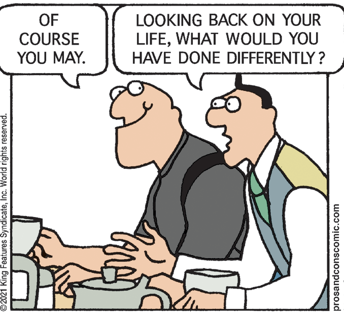 Finger OCR: LOOKING BACK ON YOUR LIFEWHAT WOULD YOU HAVE DONE DIFFERENTLY? OF COURSE YOU MAY. ©2021 King Features SyndicateInc. World rights reserved. prosandconscomic.com LOOKING BACK ON YOUR LIFEWHAT WOULD YOU HAVE DONE DIFFERENTLY? OF COURSE YOU MAY. ©2021 King Features SyndicateInc. World rights reserved. prosandconscomic.com