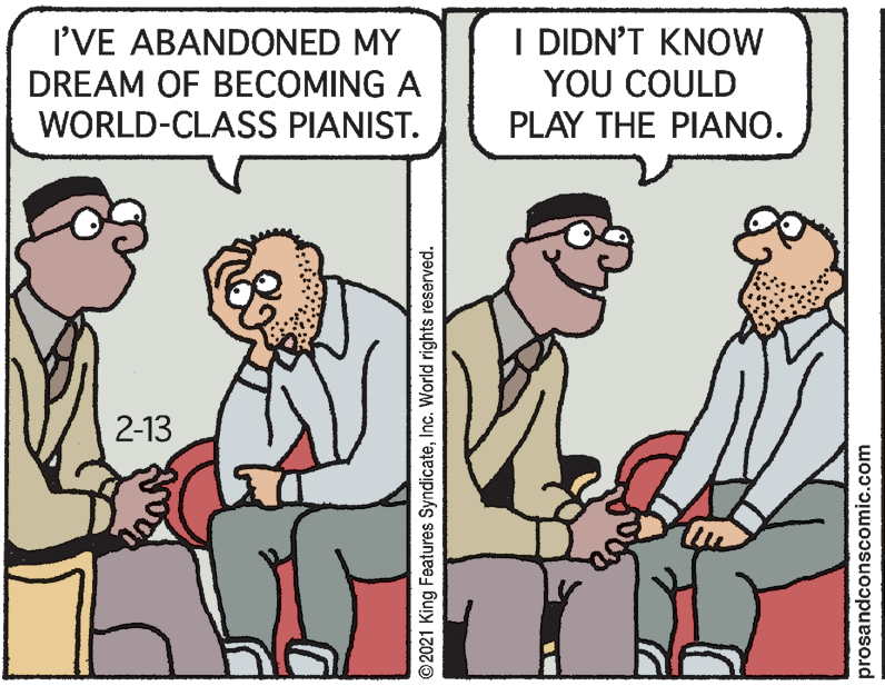 Finger OCR: I'VE ABANDONED MY DREAM OF BECOMING A WORLD-CLASS PIANIST. I DIDN'T KNOW YOU COULD PLAY THE PIANO. 2-13 © 2021 King Features SyndicateInc. World rights reserved. prosandconscomic.com I'VE ABANDONED MY DREAM OF BECOMING A WORLD-CLASS PIANIST. I DIDN'T KNOW YOU COULD PLAY THE PIANO. 2-13 © 2021 King Features SyndicateInc. World rights reserved. prosandconscomic.com