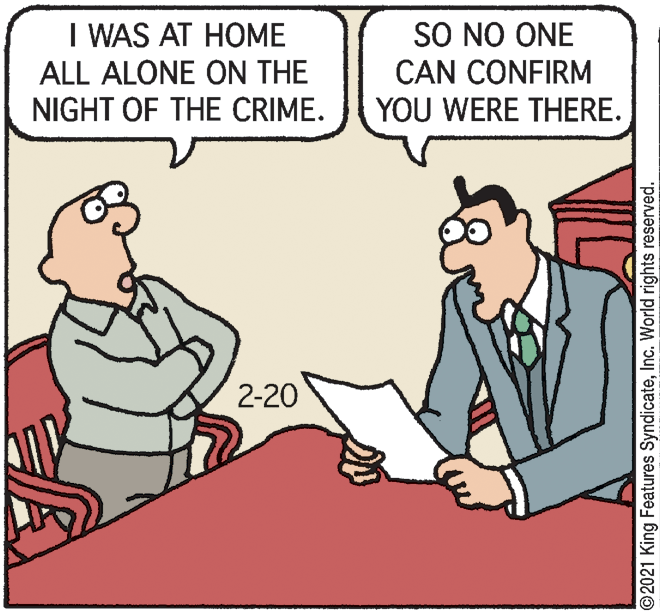 Font OCR: I WAS AT HOME ALL ALONE ON THE NIGHT OF THE CRIME. SO NO ONE CAN CONFIRM YOU WERE THERE. 2-20 ©2021 King Features SyndicateInc. World rights reserved. I WAS AT HOME ALL ALONE ON THE NIGHT OF THE CRIME. SO NO ONE CAN CONFIRM YOU WERE THERE. 2-20 ©2021 King Features SyndicateInc. World rights reserved.