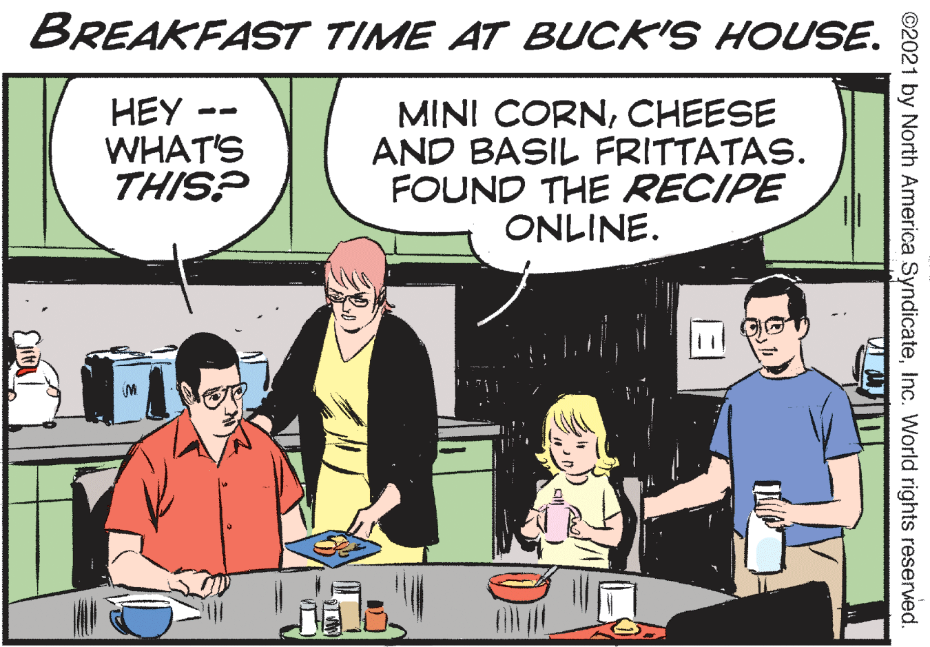 Comics OCR: BREAKFAST TIME AT BUCK'S HOUSE. HEY WHAT'S THIS? MINI CORNCHEESE AND BASIL FRITTATAS. FOUND THE RECIPE ONLINE. ©2021 by North America SyndicateInc. World rights reserved. BREAKFAST TIME AT BUCK'S HOUSE. HEY WHAT'S THIS? MINI CORNCHEESE AND BASIL FRITTATAS. FOUND THE RECIPE ONLINE. ©2021 by North America SyndicateInc. World rights reserved.