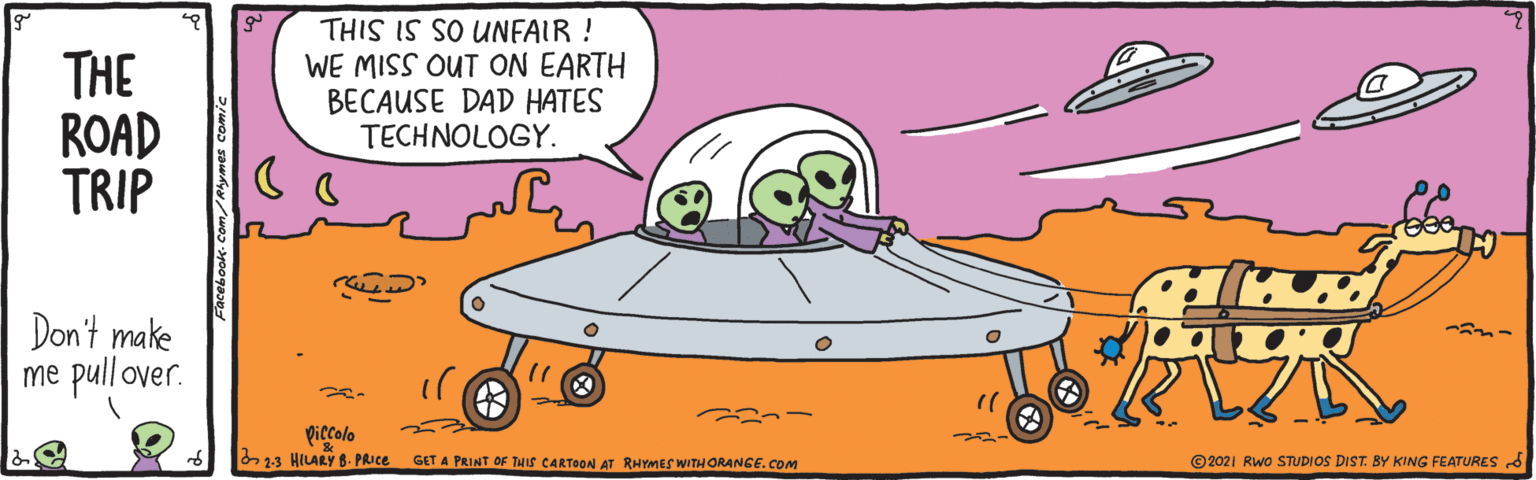 Mode of transport OCR: THE ROAD TRIP THIS IS SO UNFAIR ! WE MISS OUT ON EARTH BECAUSE DAD HATES TECHNOLOGY. Don't make me pull over. ??? piccolo 2.3 HILARY 8. PRIC. GET A PRINT OF THS CARTOON Ar RHYMES WITHORANCE.COM © 2021 Rwo STUDIOS DIST. BY KING FEATURES S THE ROAD TRIP THIS IS SO UNFAIR ! WE MISS OUT ON EARTH BECAUSE DAD HATES TECHNOLOGY. Don't make me pull over. ??? piccolo 2.3 HILARY 8. PRIC. GET A PRINT OF THS CARTOON Ar RHYMES WITHORANCE.COM © 2021 Rwo STUDIOS DIST. BY KING FEATURES S