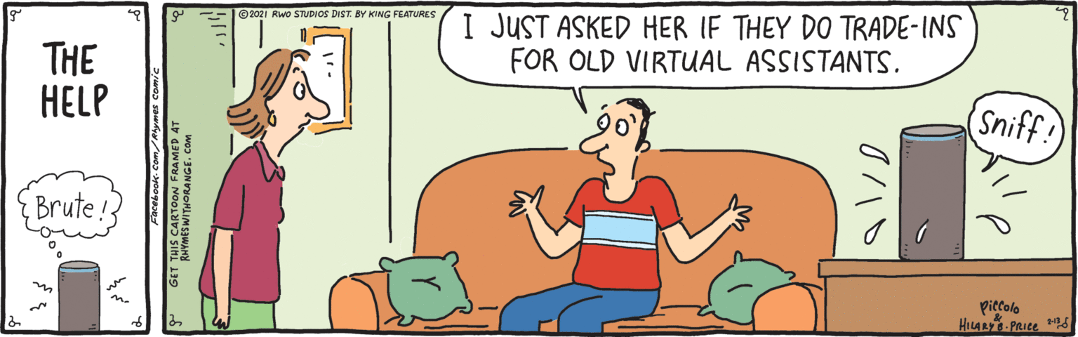 Interaction OCR: © 2021 RWo STUDIOS DIST. BY KING FEATURES I JUST ASKED HER IF THEY DO TRADE-INS FOR OLD VIRTUAL ASSISTANTS. THE HELP Sniff Brute! Piccolo HILARY PRICE S GET THIS CARTOON FRAMED A KHYMES WITHORANGE. COM © 2021 RWo STUDIOS DIST. BY KING FEATURES I JUST ASKED HER IF THEY DO TRADE-INS FOR OLD VIRTUAL ASSISTANTS. THE HELP Sniff Brute! Piccolo HILARY PRICE S GET THIS CARTOON FRAMED A KHYMES WITHORANGE. COM