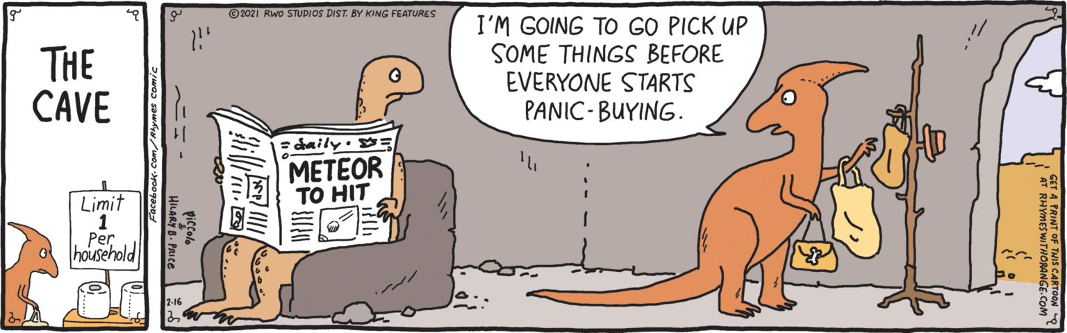 Font OCR: ©2021 Rwo STUDIOS DIST. BY KING FEATURES THE CAVE I'M GOING TO GO PICK UP SOME THINGS BEFORE EVERYONE STARTS PANIC- BUYING. = daily· : METEOR ?O HIT Limit 1 Per household A TRINT OF THIS CARTOON RHYMESWITHORANGE.C ©2021 Rwo STUDIOS DIST. BY KING FEATURES THE CAVE I'M GOING TO GO PICK UP SOME THINGS BEFORE EVERYONE STARTS PANIC- BUYING. = daily· : METEOR ?O HIT Limit 1 Per household A TRINT OF THIS CARTOON RHYMESWITHORANGE.C