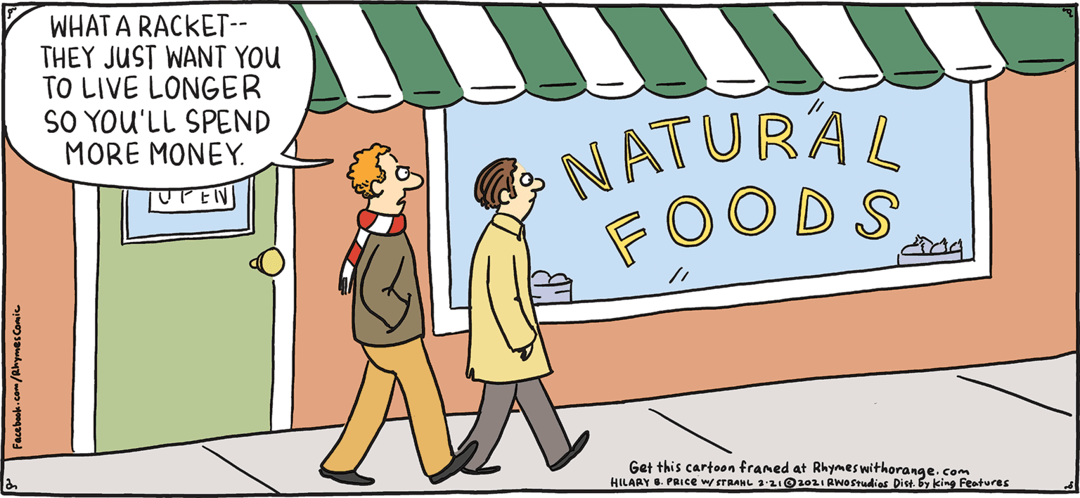 Rectangle OCR: WHAT A RACKET-- THEY JUST WANT YOU TO LIVE LONGER SO YOU'LL SPEND MORE MONEY. NATURAL FOODS LPY Rhymes UPEN with Orange Get this cartoon franed at Rhymes withorange. com HILAAY . PRICEWITRANL 321O10IAwOStudies Dist. by king Features HIL ARY B. PRIce It's a kale-spiracy. WHAT A RACKET-- THEY JUST WANT YOU TO LIVE LONGER SO YOU'LL SPEND MORE MONEY. NATURAL FOODS LPY Rhymes UPEN with Orange Get this cartoon franed at Rhymes withorange. com HILAAY . PRICEWITRANL 321O10IAwOStudies Dist. by king Features HIL ARY B. PRIce It's a kale-spiracy.