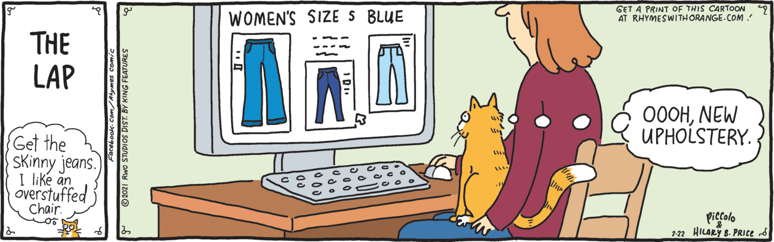 Font OCR: WOMEN'S SIZE S BLUE GET A PRINT OF THIS CARTOON AT RHYMESWITHORANGE.COM: THE LAP 000HNEW UPHOLSTERY. (Get the SKinny jeans. I like an overstuffed Chair. piecolo 2-22 HILARY 8. PRICE S * © 2021 Rwo STUDIOS DIST. BY KING FEATURES WOMEN'S SIZE S BLUE GET A PRINT OF THIS CARTOON AT RHYMESWITHORANGE.COM: THE LAP 000HNEW UPHOLSTERY. (Get the SKinny jeans. I like an overstuffed Chair. piecolo 2-22 HILARY 8. PRICE S * © 2021 Rwo STUDIOS DIST. BY KING FEATURES