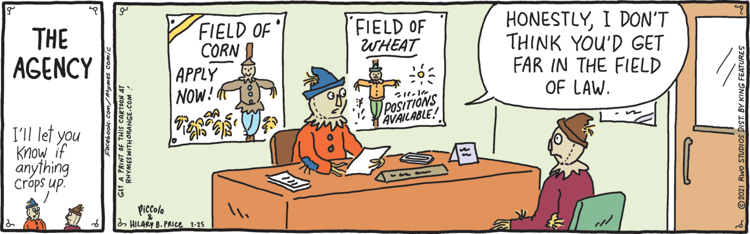 Conversation OCR: HONESTLYI DON'T THINK YOU'D GET FAR IN THE FIELD OF LAW. FIELD OF WHEAT THE AGENCY FIELD OF CORN | APPLY NOW! POSITIONS AVAILABLE! I'll let you Know if anything Cróps up. Piccolo 2 HILARY B. PRICE 2-25 HONESTLYI DON'T THINK YOU'D GET FAR IN THE FIELD OF LAW. FIELD OF WHEAT THE AGENCY FIELD OF CORN | APPLY NOW! POSITIONS AVAILABLE! I'll let you Know if anything Cróps up. Piccolo 2 HILARY B. PRICE 2-25