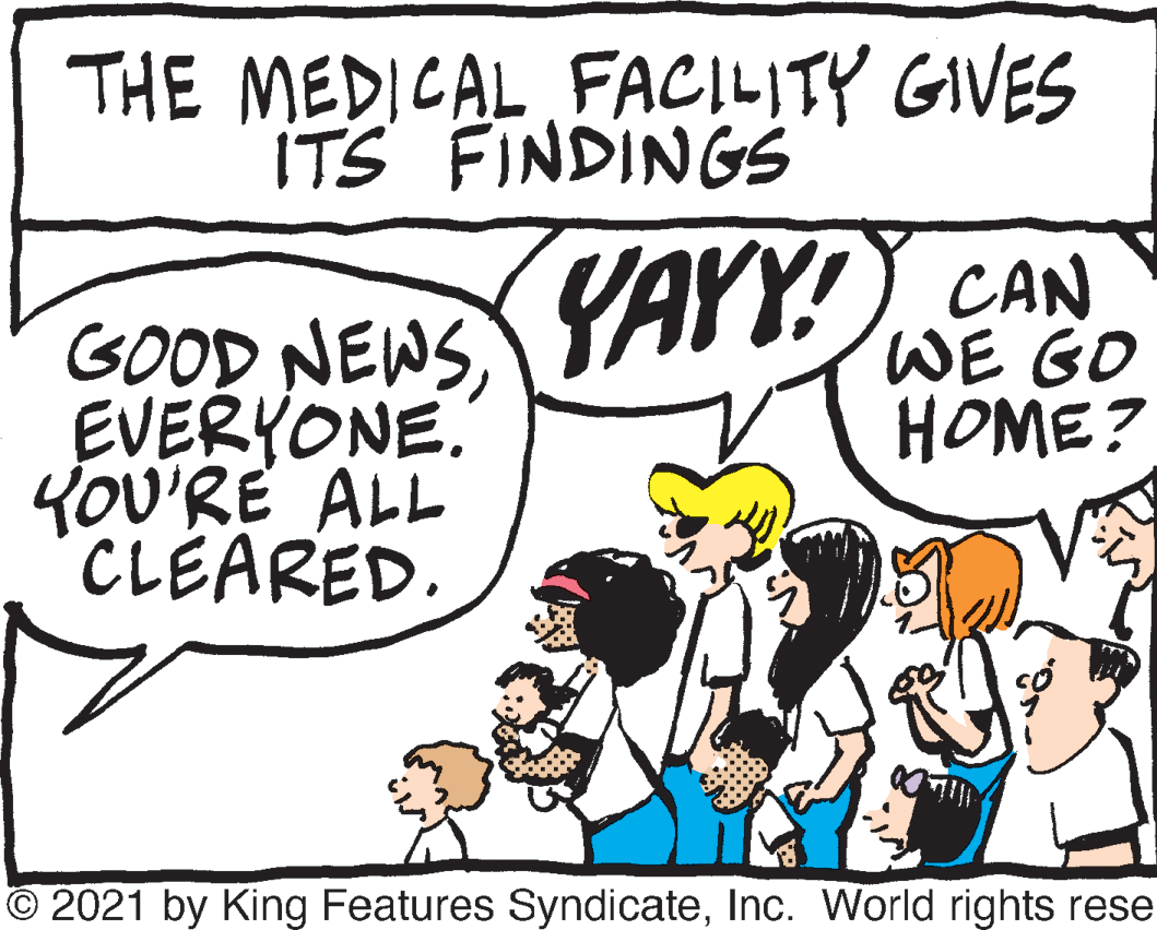 Line OCR: THE MEDICAL FACILITY GIVES ITS FINDINGS YAYY! CAN GOOD NEWS EVERYONE. YOU'RE ALL CLEARED. WE GO HOME? © 2021 by King Features SyndicateInc. World rights rese THE MEDICAL FACILITY GIVES ITS FINDINGS YAYY! CAN GOOD NEWS EVERYONE. YOU'RE ALL CLEARED. WE GO HOME? © 2021 by King Features SyndicateInc. World rights rese
