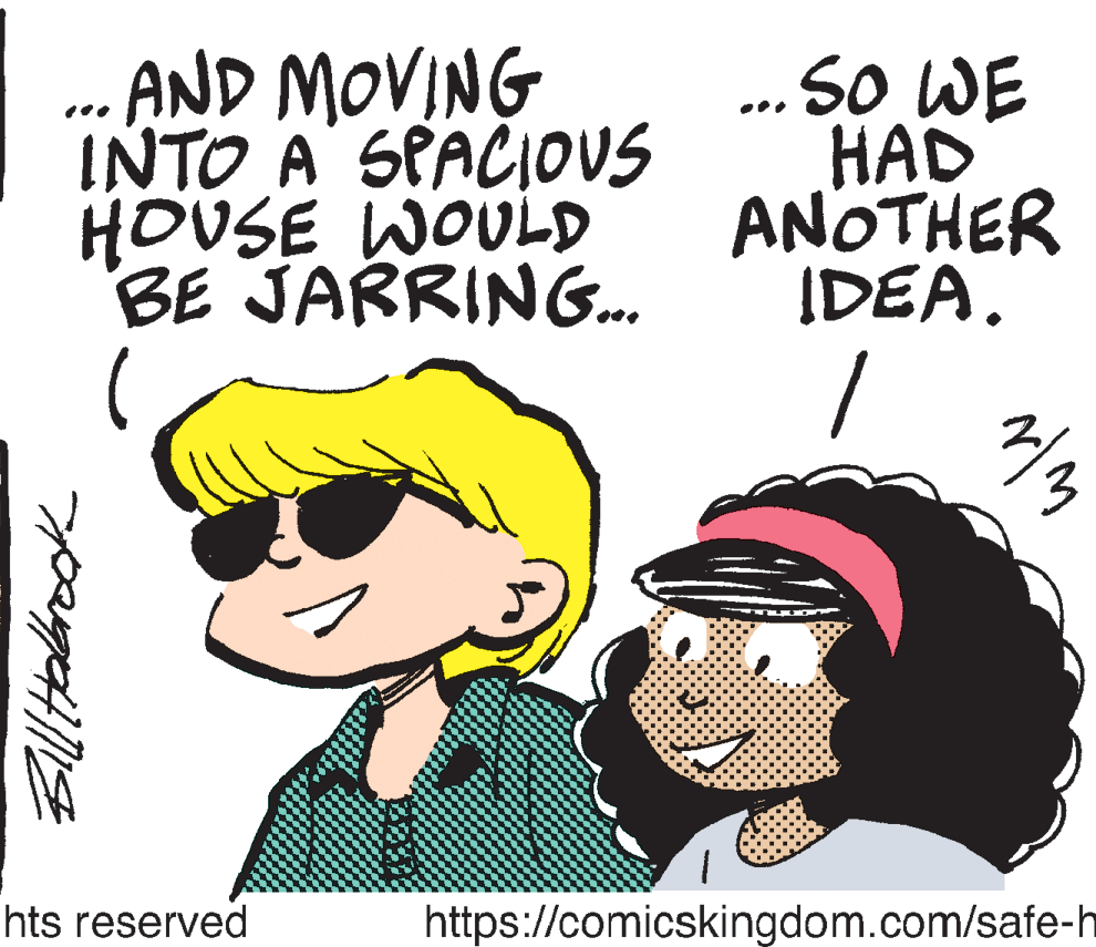 Organism OCR: .. AND MOVING INTO A SPACIOOUS HOUSE WOULD BE JARRING.. ... So WE HAD ANOTHER IDEA. hts reserved https://comicskingdom.com/safe-h .. AND MOVING INTO A SPACIOOUS HOUSE WOULD BE JARRING.. ... So WE HAD ANOTHER IDEA. hts reserved https://comicskingdom.com/safe-h