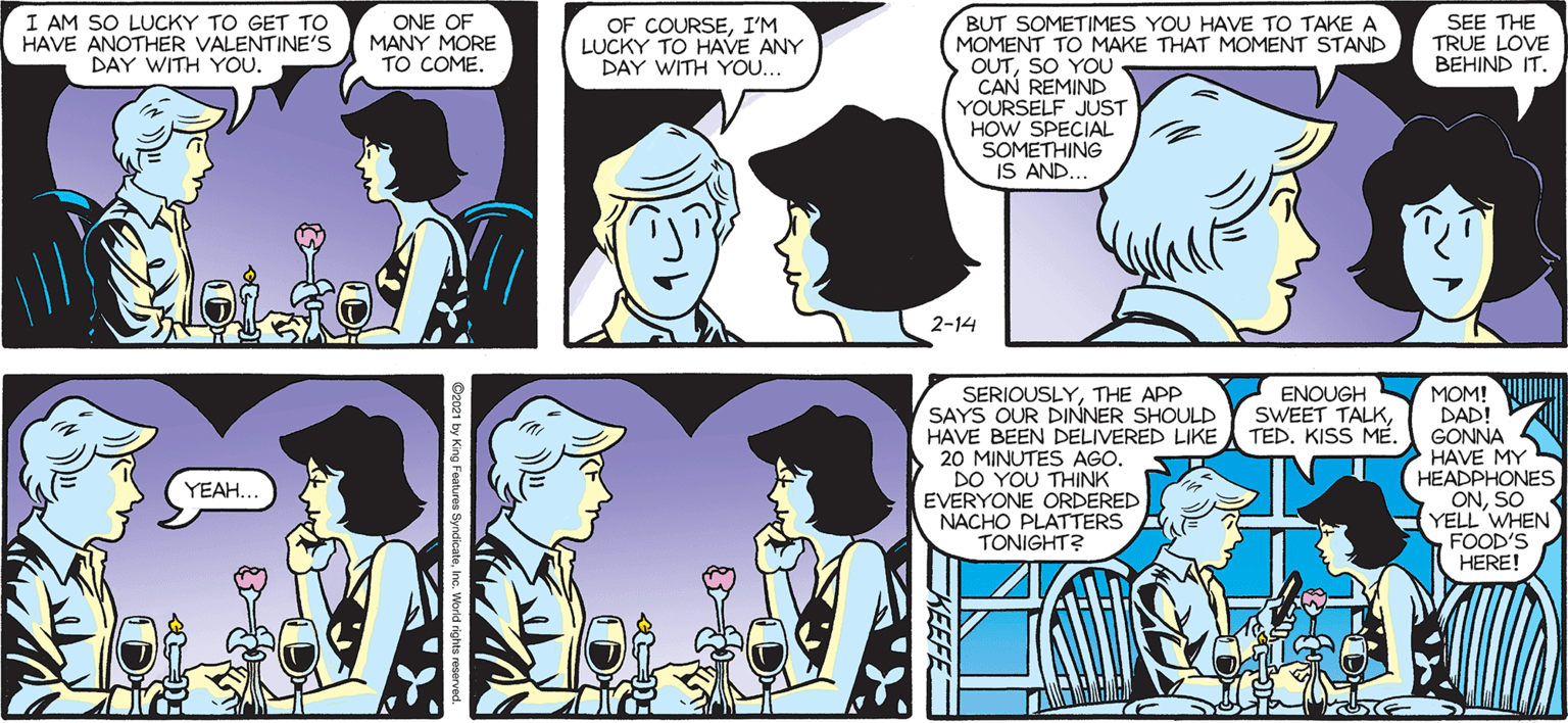 Comic book OCR: SEE THE TRUE LOVE BEHIND IT. SALLY FORTH. I AM SO LUCKY TO GET TO HAVE ANOTHER VALENTINE's DAY WITH YOU. BUT SOMETIMES YOU HAVE TO TAKE A MOMENT TO MAKE THAT MOMENT STAND OUTSO YOU CAN REMIND YOURSELF JUST HOW SPECIAL SOMETHING IS AND.. by Francesco Marciuliano ONE OF MANY MORE TO COME OF COURSEI'M LUCKY TO HAVE ANY DAY WITH YOU. 2-14 SERIOUSLYTHE APP SAYS OUR DINNER SHOULD HAVE BEEN DELIVERED LIKE 20 MINUTES AGO. DO YOU THINK EVERYONE ORDERED NACHO PLATTERS TONIGHT? V ENOUGH Y MOM! WI DAD! GONNA HAVE MY HEADPHONES ONSO YELL WHEN FOOD'S HERE! SWEET TALKKISS ME. YEAH. ?? SEE THE TRUE LOVE BEHIND IT. SALLY FORTH. I AM SO LUCKY TO GET TO HAVE ANOTHER VALENTINE's DAY WITH YOU. BUT SOMETIMES YOU HAVE TO TAKE A MOMENT TO MAKE THAT MOMENT STAND OUTSO YOU CAN REMIND YOURSELF JUST HOW SPECIAL SOMETHING IS AND.. by Francesco Marciuliano ONE OF MANY MORE TO COME OF COURSEI'M LUCKY TO HAVE ANY DAY WITH YOU. 2-14 SERIOUSLYTHE APP SAYS OUR DINNER SHOULD HAVE BEEN DELIVERED LIKE 20 MINUTES AGO. DO YOU THINK EVERYONE ORDERED NACHO PLATTERS TONIGHT? V ENOUGH Y MOM! WI DAD! GONNA HAVE MY HEADPHONES ONSO YELL WHEN FOOD'S HERE! SWEET TALKKISS ME. YEAH. ??