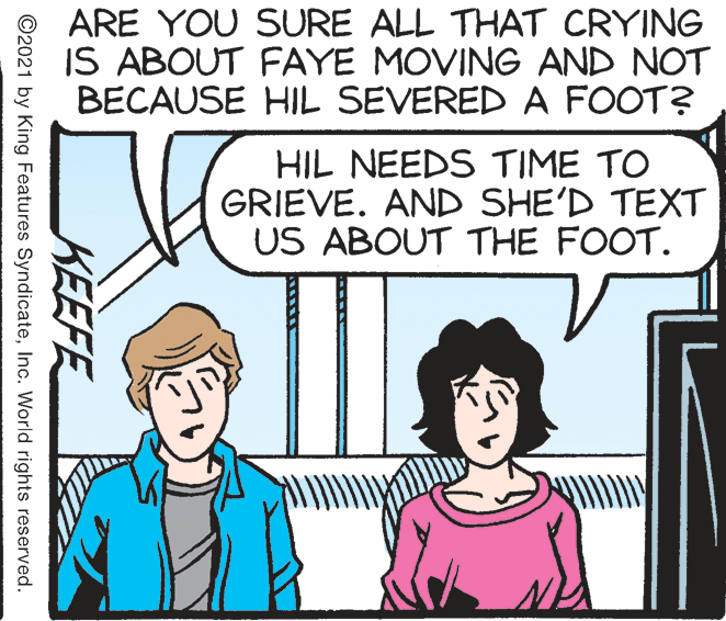 Gesture OCR: ARE YOU SURE ALL THAT CRYING IS ABOUT FAYE MOVING AND NOT BECAUSE HIL SEVERED A FOOT? HIL NEEDS TIME TO GRIEVE. AND SHE'D TEXT US ABOUT THE FOOT. KEEFE ©2021 by King Features SyndicateInc. World rights reserved. ARE YOU SURE ALL THAT CRYING IS ABOUT FAYE MOVING AND NOT BECAUSE HIL SEVERED A FOOT? HIL NEEDS TIME TO GRIEVE. AND SHE'D TEXT US ABOUT THE FOOT. KEEFE ©2021 by King Features SyndicateInc. World rights reserved.