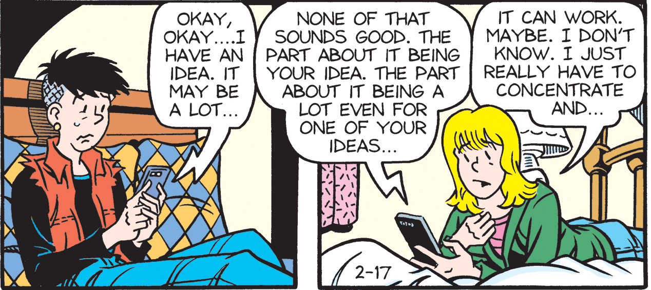 Art OCR: ???YOKAY....I HAVE AN IDEA. IT MAY BE A LOT... NONE OF THAT SOUNDS GOOD. THE PART ABOUT IT BEING YOUR IDEA. THE PART ABOUT IT BEING A LOT EVEN FOR ONE OF YOUR IDEAS... IT CAN WORK. MAYBE. I DON'T KNOW. I JUST REALLY HAVE TO CONCENTRATE AND... 2-17 ???YOKAY....I HAVE AN IDEA. IT MAY BE A LOT... NONE OF THAT SOUNDS GOOD. THE PART ABOUT IT BEING YOUR IDEA. THE PART ABOUT IT BEING A LOT EVEN FOR ONE OF YOUR IDEAS... IT CAN WORK. MAYBE. I DON'T KNOW. I JUST REALLY HAVE TO CONCENTRATE AND... 2-17