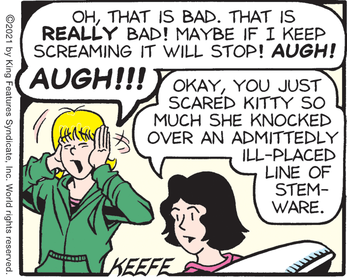 Line OCR: OHTHAT IS BAD. THAT IS REALLY BAD! MAYBE IF I KEEP SCREAMING IT WILL STOP! AUGH! AUGH!!! YOKAYYOU JUST SCARED KITTY SO MUCH SHE KNOCKED OVER AN ADMITTEDLY ILL-PLACED LINE OF STEM- WARE. KEEFE ©2021 by King Features SyndicateInc. World rights reserved. OHTHAT IS BAD. THAT IS REALLY BAD! MAYBE IF I KEEP SCREAMING IT WILL STOP! AUGH! AUGH!!! YOKAYYOU JUST SCARED KITTY SO MUCH SHE KNOCKED OVER AN ADMITTEDLY ILL-PLACED LINE OF STEM- WARE. KEEFE ©2021 by King Features SyndicateInc. World rights reserved.