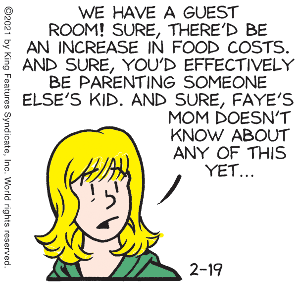 Ear OCR: WE HAVE A GUEST ROOM! SURETHERE'D BE AN INCREASE IN FOOD COSTS. AND SUREYOU'D EFFECTIVELY BE PARENTING SOMEONE ELSE'S KID. AND SUREFAYE'S MOM DOESN'T KNOW ABOUT ANY OF THIS Y?T. . 2-19 ©2021 by King Features SyndicateInc. World rights reserved. WE HAVE A GUEST ROOM! SURETHERE'D BE AN INCREASE IN FOOD COSTS. AND SUREYOU'D EFFECTIVELY BE PARENTING SOMEONE ELSE'S KID. AND SUREFAYE'S MOM DOESN'T KNOW ABOUT ANY OF THIS Y?T. . 2-19 ©2021 by King Features SyndicateInc. World rights reserved.