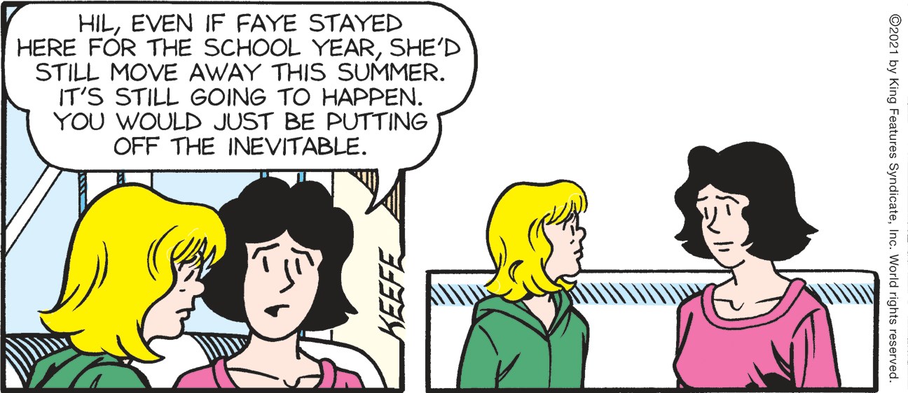 Mammal OCR: HILEVEN IF FAYE STAYED HERE FOR THE SCHOOL YEARSHE'D STILL MOVE AWAY THIS SUMMER. IT'S STILL GOING TO HAPPEN. YOU WOULD JUST BE PUTTING OFF THE INEVITABLE. ©2021 by King Features SyndicateInc. World rights reserved HILEVEN IF FAYE STAYED HERE FOR THE SCHOOL YEARSHE'D STILL MOVE AWAY THIS SUMMER. IT'S STILL GOING TO HAPPEN. YOU WOULD JUST BE PUTTING OFF THE INEVITABLE. ©2021 by King Features SyndicateInc. World rights reserved