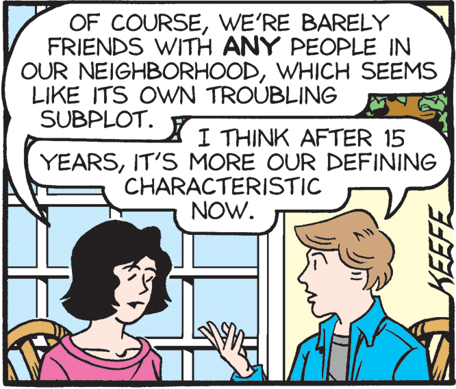 Happy OCR: OF COURSEWE'RE BARELY FRIENDS WITH ANY PEOPLE IN OUR NEIGHBORHOODWHICH SEEMS LIKE ITS OWN TROUBLING SUBPLOT. I THINK AFTER 15 YEARSIT'S MORE OUR DEFINING CHARACTERISTIC NOW. KEEFE OF COURSEWE'RE BARELY FRIENDS WITH ANY PEOPLE IN OUR NEIGHBORHOODWHICH SEEMS LIKE ITS OWN TROUBLING SUBPLOT. I THINK AFTER 15 YEARSIT'S MORE OUR DEFINING CHARACTERISTIC NOW. KEEFE