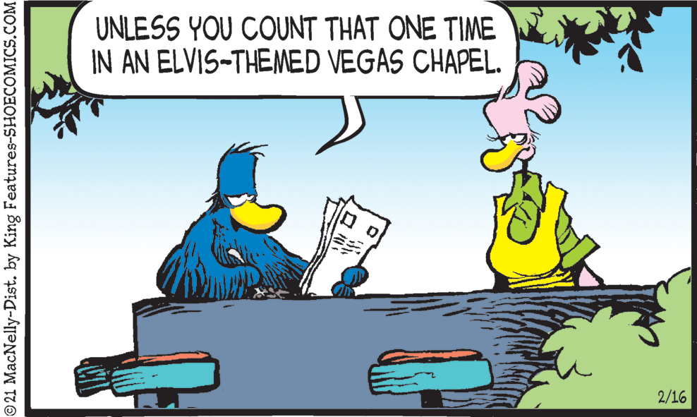 Adaptation OCR: UNLESS YOU COUNT THAT ONE TIME IN AN ELVIS-THEMED VEGAS CHAPEL. 2/16 © 21 MacNelly-Dist. by King Features-SHOECOMICS.COM UNLESS YOU COUNT THAT ONE TIME IN AN ELVIS-THEMED VEGAS CHAPEL. 2/16 © 21 MacNelly-Dist. by King Features-SHOECOMICS.COM