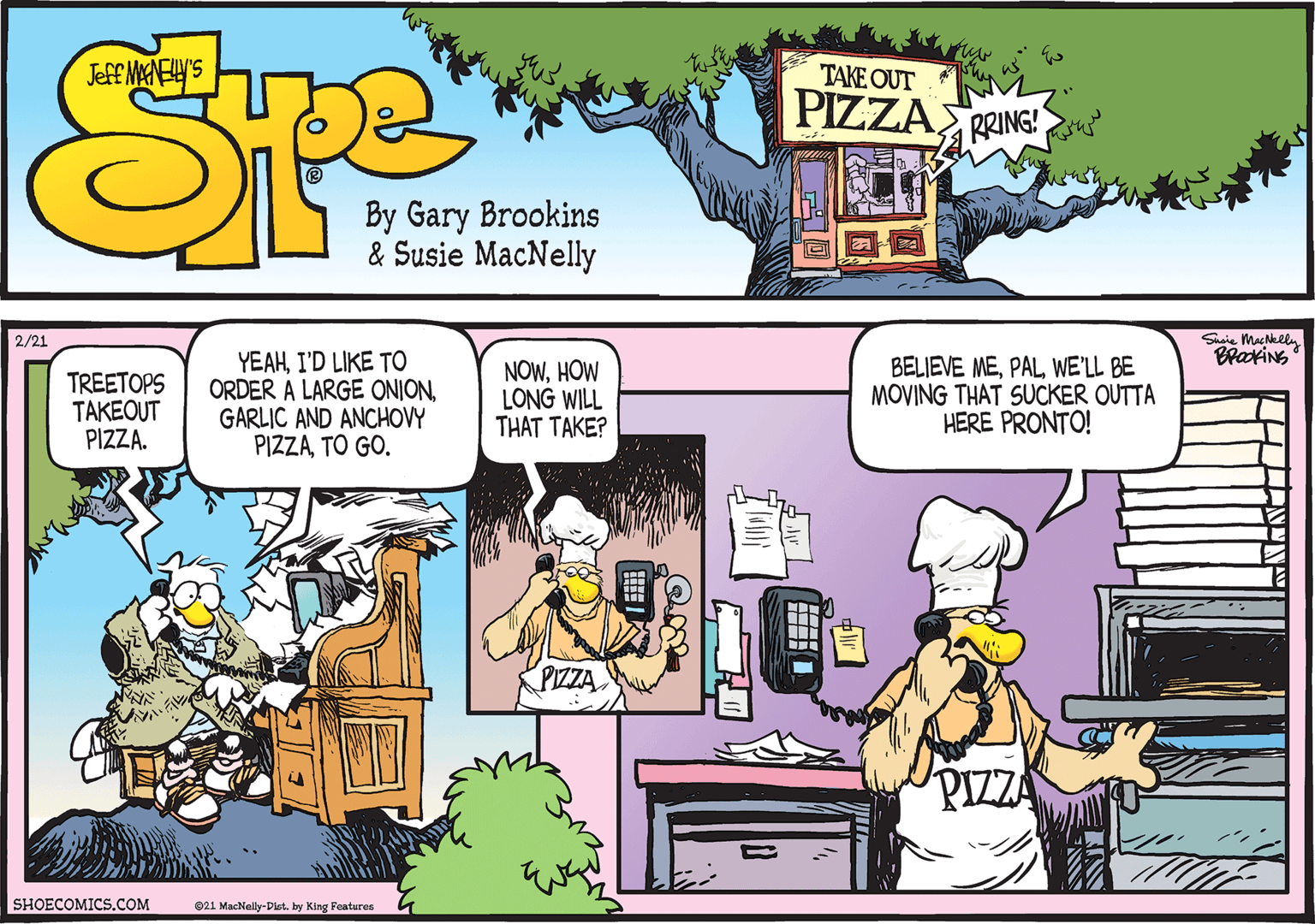 Line OCR: Shaie Machklly BrakiNS 2/21 TREETOPS TAKEOUT PIZZA. YEAHI'D LIKE TO ORDER A LARGE ONIONGARLIC AND ANCHOVY PIZZATO GO. NOWHOW LONG WILL THAT TAKE? BELIEVE MEPAL WE'LL BE MOVING THAT SUCKER OUTTA HERE PRONTO! PIZZA SHOECOMICS.COM 021 MacNally-Dlst. by King Features Shaie Machklly BrakiNS 2/21 TREETOPS TAKEOUT PIZZA. YEAHI'D LIKE TO ORDER A LARGE ONIONGARLIC AND ANCHOVY PIZZATO GO. NOWHOW LONG WILL THAT TAKE? BELIEVE MEPAL WE'LL BE MOVING THAT SUCKER OUTTA HERE PRONTO! PIZZA SHOECOMICS.COM 021 MacNally-Dlst. by King Features