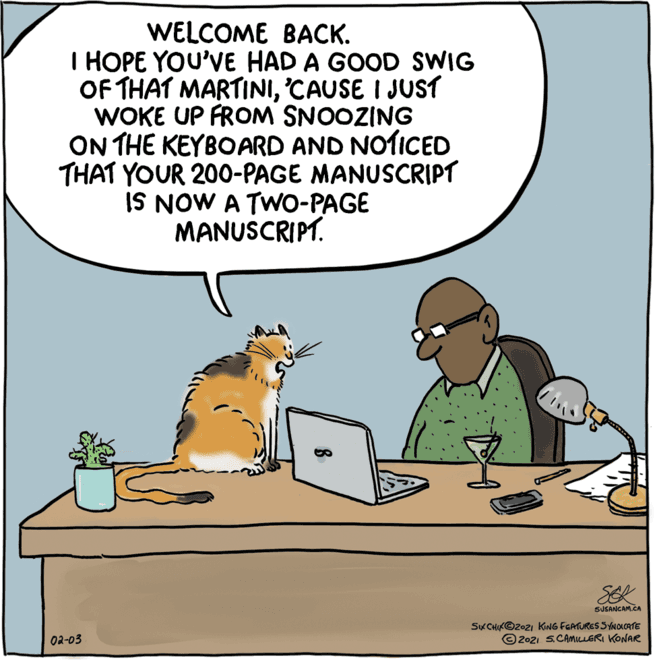 Cat OCR: WELCOME BACK. I HOPE YOU'VE HAD A GOOD SWIG OF THAT MARTINI'CAUSE I JUST WOKE UP FROM SNOOZING ON THE KEYBOARD AND NOTICED THAT YOUR 200-PAGE MANUSCRIPT IS NOW A TWO-PAGE MANUSCRIPT. SEK SUSANCAM.CA SKCHIK©2021 KING FGATURES SYNOKCATE © 202i S.CAMILLERI KONAR 02-03 WELCOME BACK. I HOPE YOU'VE HAD A GOOD SWIG OF THAT MARTINI'CAUSE I JUST WOKE UP FROM SNOOZING ON THE KEYBOARD AND NOTICED THAT YOUR 200-PAGE MANUSCRIPT IS NOW A TWO-PAGE MANUSCRIPT. SEK SUSANCAM.CA SKCHIK©2021 KING FGATURES SYNOKCATE © 202i S.CAMILLERI KONAR 02-03