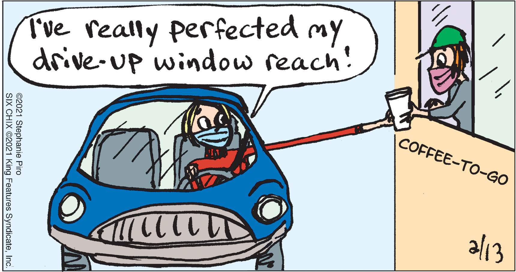 Organism OCR: Tve really perfected my drive-up window reach! COFFEE-TO-GO al13 ©2021 Stephanie Piro SIX CHIX ©2021 King Features SyndicateInc. Tve really perfected my drive-up window reach! COFFEE-TO-GO al13 ©2021 Stephanie Piro SIX CHIX ©2021 King Features Syndicate