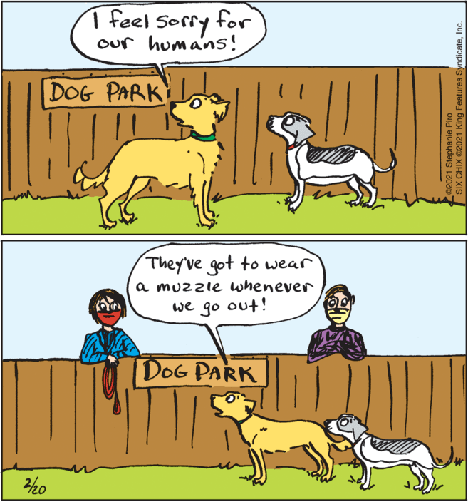 Organism OCR: 1 feel sorry our humans! for DOG PARK They've got to wear a muzzie whenever we go out! DOG PARK 2/20 ©2021 Stephanie Piro SIX CHIX 2021 King Features SyndicateInc. 1 feel sorry our humans! for DOG PARK They've got to wear a muzzie whenever we go out! DOG PARK 2/20 ©2021 Stephanie Piro SIX CHIX 2021 King Features Syndicate