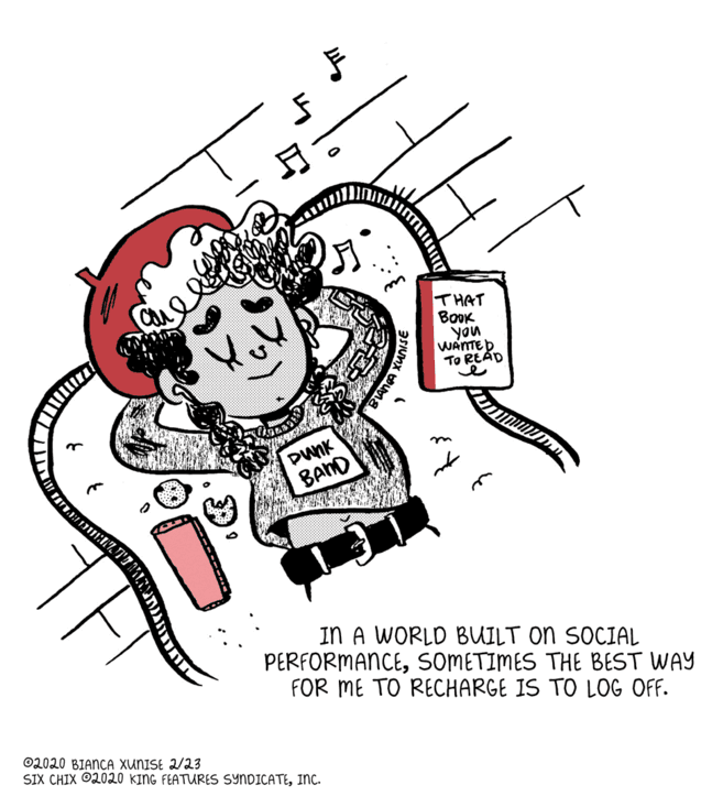 Illustration OCR: THAT BOOK you WANTED TO READ ? ?2 DunK BAND IN A WORLD BUILT ON SOCIAL PERFORMANCESOMETIMES THE BEST WAY FOR ME TO RECHARGE IS TO LOG OFF. 02020 BIANCA XUNISE 2/23 SIX CHIX O2020 KING FEATUMRES SYNDICATEINC. BAn THAT BOOK you WANTED TO READ ? ?2 DunK BAND IN A WORLD BUILT ON SOCIAL PERFORMANCESOMETIMES THE BEST WAY FOR ME TO RECHARGE IS TO LOG OFF. 02020 BIANCA XUNISE 2/23 SIX CHIX O2020 KING FEATUMRES SYNDICATEINC. BAn