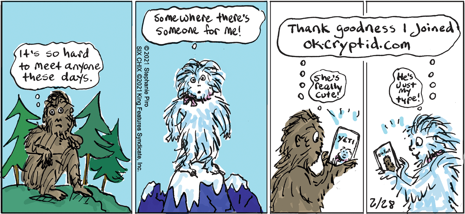Mammal OCR: Some where there's SOmeone for me! Thank goodnessI Joined} Okcryptid.com (t's so hasd to meet anyone) these days. She's o really Cute! He's Just type! YETI 2/28 © 2021 Stephanie Piro SIX CHIX 2021 King Features SyndicateInc. Some where there's SOmeone for me! Thank goodnessI Joined} Okcryptid.com (t's so hasd to meet anyone) these days. She's o really Cute! He's Just type! YETI 2/28 © 2021 Stephanie Piro SIX CHIX 2021 King Features Syndicate