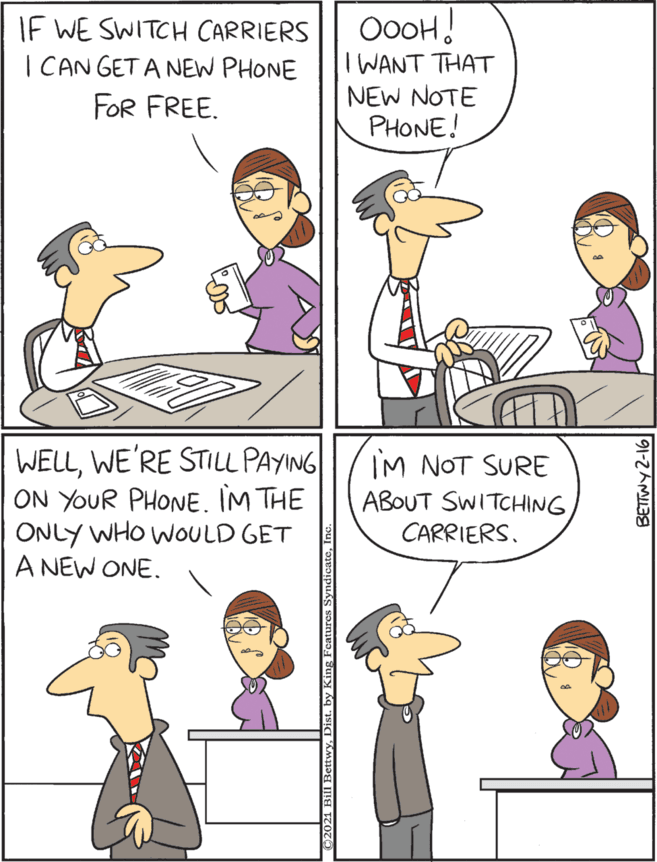 Line OCR: OooH! IWANT THAT NEW NOTE PHONE! WELLWE'RE STILL PAYING ON YOUR PHONE. IM THE ONLY WHO WOULD GET A NEW ONE. If WE SWITCH CARRIERS I CAN GET A NEW PHONE IM NOT SURE ABOUT SWITCHING CARRIERS. FOR FREE. OooH! IWANT THAT NEW NOTE PHONE! WELLWE'RE STILL PAYING ON YOUR PHONE. IM THE ONLY WHO WOULD GET A NEW ONE. If WE SWITCH CARRIERS I CAN GET A NEW PHONE IM NOT SURE ABOUT SWITCHING CARRIERS. FOR FREE.