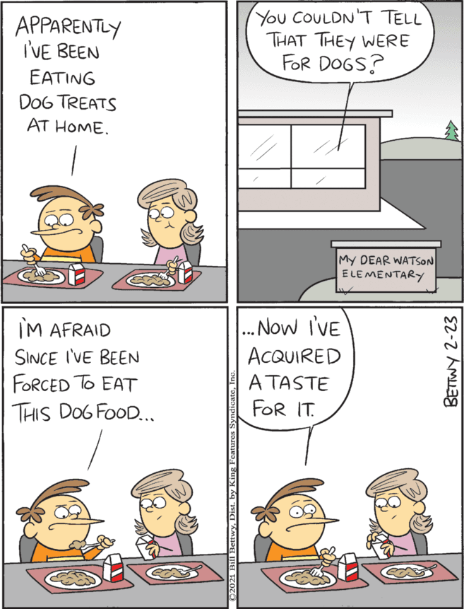 Conversation OCR: You COULDN T TELL THAT THEY WERE FOR DOGS? IM AFRAID .. Now I'VE APPARENTLY I'VE BEEN SINCE I'VE BEEN ACQUIRED EATING DoG TREATS AT HOME. FORCED To EAT THIS DOG FOOD... A TASTE FOR IT. My DEAR WATSON ELEMENTARY BETTWY 2-23 You COULDN T TELL THAT THEY WERE FOR DOGS? IM AFRAID .. Now I'VE APPARENTLY I'VE BEEN SINCE I'VE BEEN ACQUIRED EATING DoG TREATS AT HOME. FORCED To EAT THIS DOG FOOD... A TASTE FOR IT. My DEAR WATSON ELEMENTARY BETTWY 2-23
