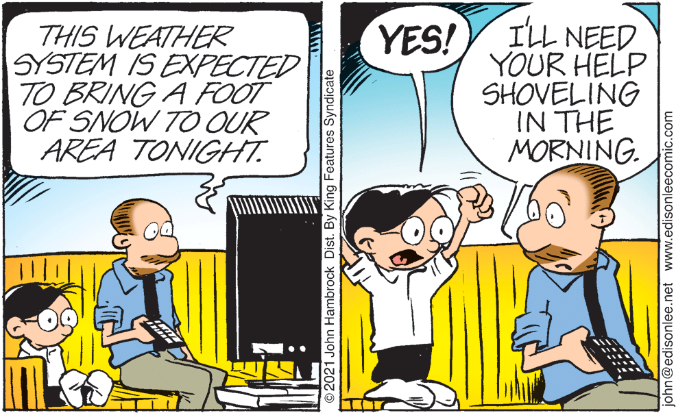 Parallel OCR: THIS WEATHER SYSTEM IS EXPECTED TO BRING A FOOT OF SNOW TO OUR AREA TONIGHT. ILL NEED YOUR HELP SHOVELING IN THE MORNING. YES! ©2021 John Hambrock Dist. By King Features Syndicate john@edisonlee.net www.edisonleecomic.com THIS WEATHER SYSTEM IS EXPECTED TO BRING A FOOT OF SNOW TO OUR AREA TONIGHT. ILL NEED YOUR HELP SHOVELING IN THE MORNING. YES! ©2021 John Hambrock Dist. By King Features Syndicate john@edisonlee.net www.edisonleecomic.com