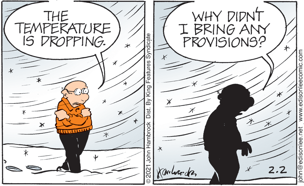 Human body OCR: THE TEMPERATURE IS DROPPING. WHY DIDNT I BRING ANY PROVISIONS? 2.2 O2021 John Hambrock Dist. By King Features Syndicate john@edisonlee.net www.edisonleecomic.com THE TEMPERATURE IS DROPPING. WHY DIDNT I BRING ANY PROVISIONS? 2.2 O2021 John Hambrock Dist. By King Features Syndicate john@edisonlee.net www.edisonleecomic.com