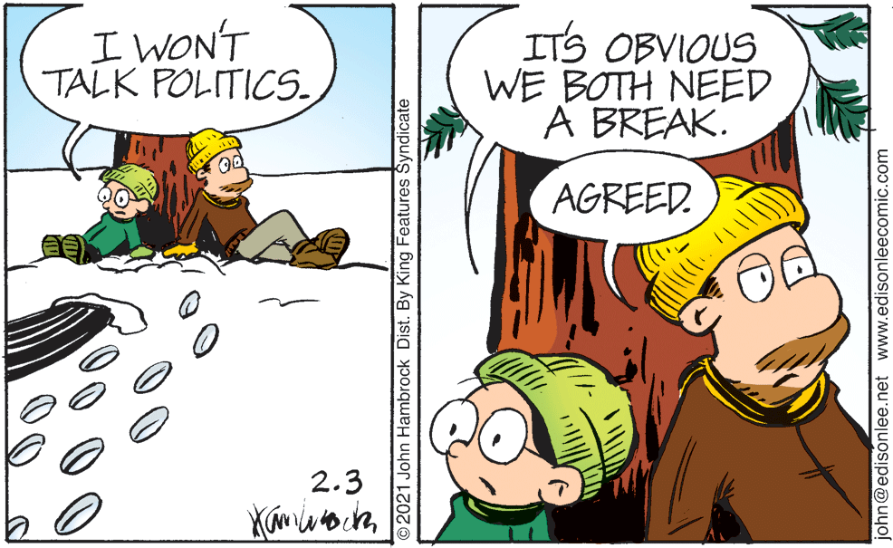 Gesture OCR: I WONT TALK POLITICS. ITS OBVIOUS WE BOTH NEED A BREAK. AGREED. 2.3 ©2021 John Hambrock Dist. By King Features Šyndicate ohn@edisonlee.net www.edisonleecomic.com I WONT TALK POLITICS. ITS OBVIOUS WE BOTH NEED A BREAK. AGREED. 2.3 ©2021 John Hambrock Dist. By King Features Šyndicate ohn@edisonlee.net www.edisonleecomic.com
