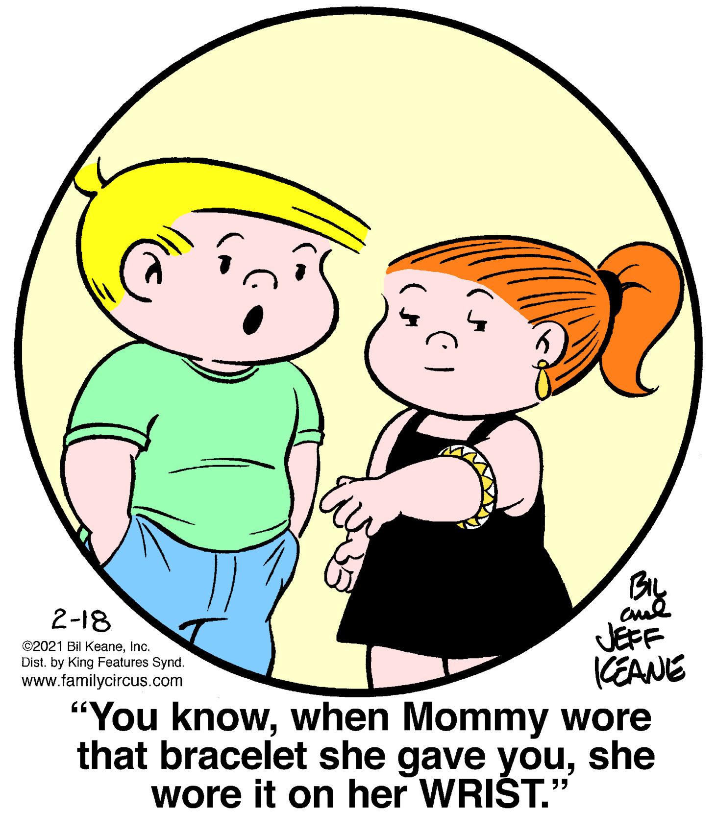 Organism OCR: By 2-18 JEFF CEANE "You knowwhen Mommy wore that bracelet she gave youshe wore it on her WRIŠT." ©2021 Bil KeaneInc. Dist. by King Features Synd. www.familycircus.com By 2-18 JEFF CEANE "You knowwhen Mommy wore that bracelet she gave youshe wore it on her WRIŠT." ©2021 Bil KeaneInc. Dist. by King Features Synd. www.familycircus.com