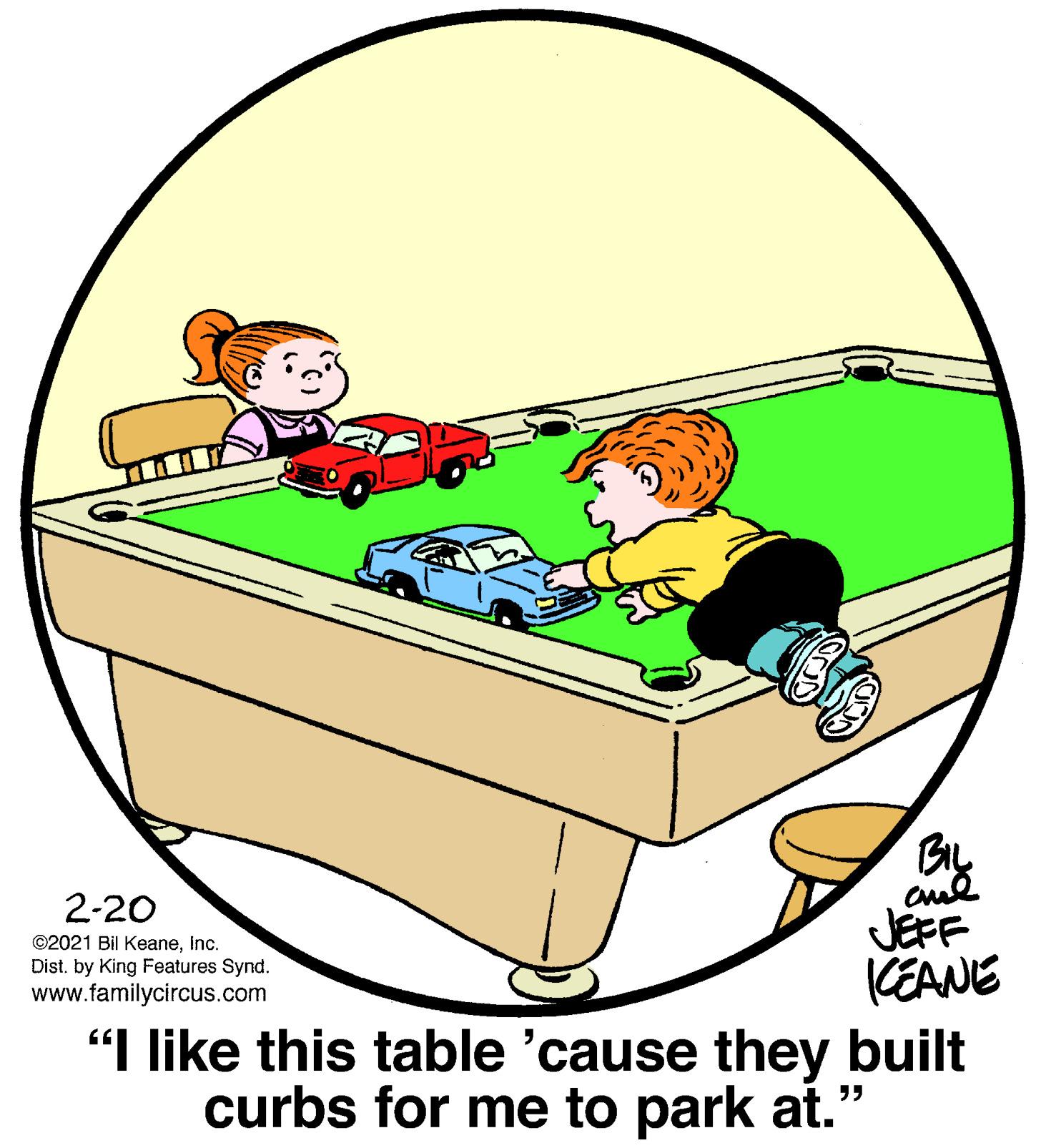 Art OCR: BIL 2-20 JEFF CEANE "I like this table 'cause they built curbs for me to park at." ©2021 Bil KeaneInc. Dist. by King Features Synd. www.familycircus.com BIL 2-20 JEFF CEANE "I like this table 'cause they built curbs for me to park at." ©2021 Bil KeaneInc. Dist. by King Features Synd. www.familycircus.com